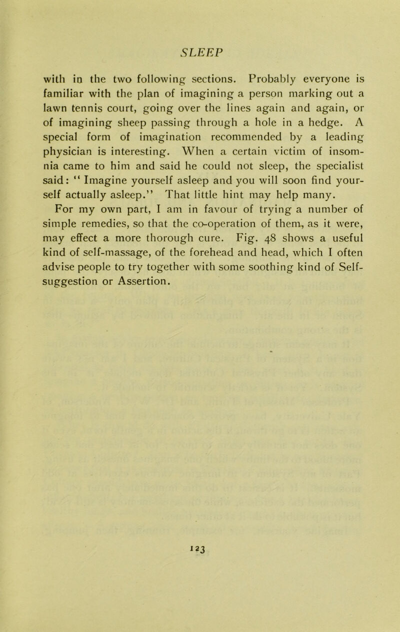 with in the two following sections. Probably everyone is familiar with the plan of imagining a person marking out a lawn tennis court, going over the lines again and again, or of imagining sheep passing through a hole in a hedge. A special form of imagination recommended by a leading physician is interesting. When a certain victim of insom- nia came to him and said he could not sleep, the specialist said: “ Imagine yourself asleep and you will soon find your- self actually asleep.” That little hint may help many. For my own part, I am in favour of trying a number of simple remedies, so that the co-operation of them, as it were, may effect a more thorough cure. Fig. 48 shows a useful kind of self-massage, of the forehead and head, which I often advise people to try together with some soothing kind of Self- suggestion or Assertion.