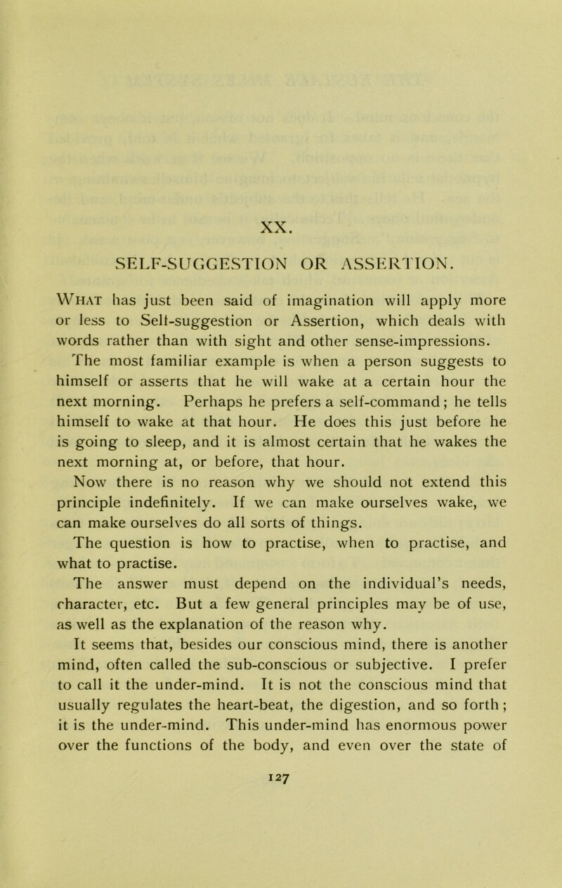 What has just been said of imagination will apply more or less to Sell-suggestion or Assertion, which deals with words rather than with sight and other sense-impressions. The most familiar example is when a person suggests to himself or asserts that he will wake at a certain hour the next morning. Perhaps he prefers a self-command; he tells himself to wake at that hour. He does this just before he is going to sleep, and it is almost certain that he wakes the next morning at, or before, that hour. Now there is no reason why we should not extend this principle indefinitely. If we can make ourselves wake, we can make ourselves do all sorts of things. The question is how to practise, when to practise, and what to practise. The answer must depend on the individual’s needs, character, etc. But a few general principles may be of use, as well as the explanation of the reason why. It seems that, besides our conscious mind, there is another mind, often called the sub-conscious or subjective. I prefer to call it the under-mind. It is not the conscious mind that usually regulates the heart-beat, the digestion, and so forth; it is the under-mind. This under-mind has enormous power over the functions of the body, and even over the state of