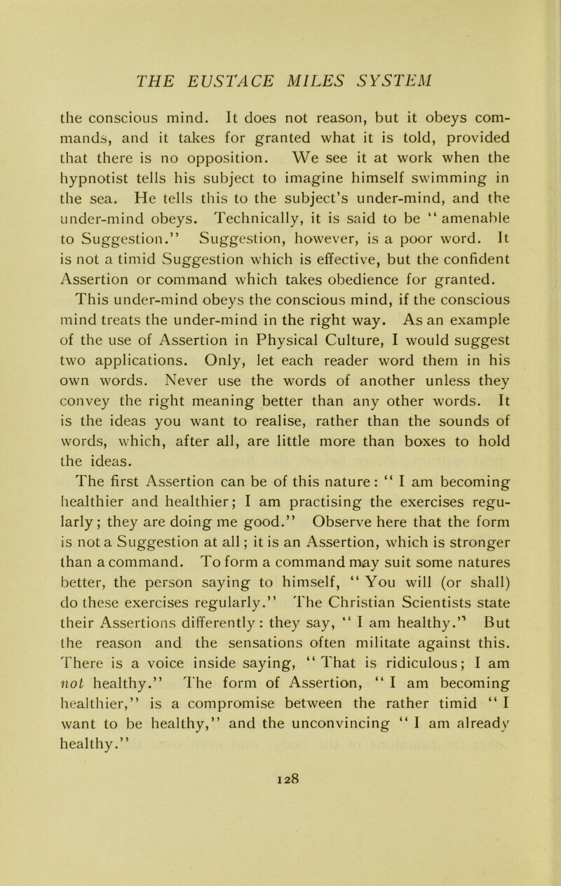 the conscious mind. It does not reason, but it obeys com- mands, and it takes for granted what it is told, provided that there is no opposition. We see it at work when the hypnotist tells his subject to imagine himself swimming in the sea. He tells this to the subject’s under-mind, and the under-mind obeys. Technically, it is said to be “amenable to Suggestion.” Suggestion, however, is a poor word. It is not a timid Suggestion which is effective, but the confident Assertion or command which takes obedience for granted. This under-mind obeys the conscious mind, if the conscious mind treats the under-mind in the right way. As an example of the use of Assertion in Physical Culture, I would suggest two applications. Only, let each reader word them in his own words. Never use the words of another unless they convey the right meaning better than any other words. It is the ideas you want to realise, rather than the sounds of words, which, after all, are little more than boxes to hold the ideas. The first Assertion can be of this nature: “ I am becoming healthier and healthier; I am practising the exercises regu- larly; they are doing me good.” Observe here that the form is not a Suggestion at all; it is an Assertion, which is stronger than a command. To form a command may suit some natures better, the person saying to himself, “ You will (or shall) do these exercises regularly.” The Christian Scientists state their Assertions differently: they say, “ I am healthy.” But the reason and the sensations often militate against this. There is a voice inside saying, “That is ridiculous; I am not healthy.” The form of Assertion, “ I am becoming healthier,” is a compromise between the rather timid “ I want to be healthy,” and the unconvincing “ I am alreadvr healthy.”