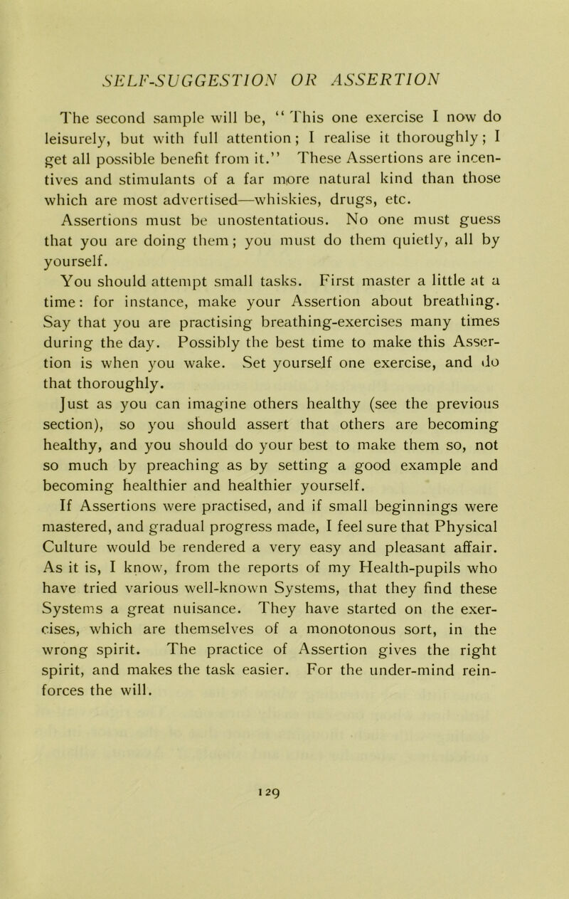 The second sample will be, “ This one exercise I now do leisurely, but with full attention; I realise it thoroughly; I get all possible benefit from it.” These Assertions are incen- tives and stimulants of a far more natural kind than those which are most advertised—whiskies, drugs, etc. Assertions must be unostentatious. No one must guess that you are doing them; you must do them quietly, all by yourself. You should attempt small tasks. First master a little at a time: for instance, make your Assertion about breathing. Say that you are practising breathing-exercises many times during the day. Possibly the best time to make this Asser- tion is when you wake. Set yourself one exercise, and do that thoroughly. Just as you can imagine others healthy (see the previous section), so you should assert that others are becoming healthy, and you should do your best to make them so, not so much by preaching as by setting a good example and becoming healthier and healthier yourself. If Assertions were practised, and if small beginnings were mastered, and gradual progress made, I feel sure that Physical Culture would be rendered a very easy and pleasant affair. As it is, I know, from the reports of my Health-pupils who have tried various well-known Systems, that they find these Systems a great nuisance. They have started on the exer- cises, which are themselves of a monotonous sort, in the wrong spirit. The practice of Assertion gives the right spirit, and makes the task easier. For the under-mind rein- forces the will.