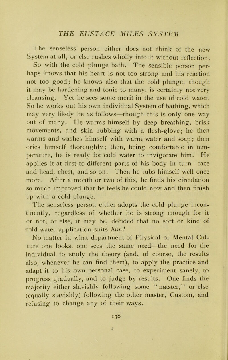 The senseless person either does not think of the new System at all, or else rushes wholly into it without reflection. So with the cold plunge bath. The sensible person per- haps knows that his heart is not too strong and his reaction not too good; he knows also that the cold plunge, though it may be hardening and tonic to many, is certainly not very cleansing. Yet he sees some merit in the use of cold water. So he works out his own individual System of bathing, which may very likely be as follows—though this is only one way out of many. He warms himself by deep breathing, brisk movements, and skin rubbing with a flesh-glove; he then warms and washes himself with warm* water and soap; then dries himself thoroughly; then, being comfortable in tem- perature, he is ready for cold water to invigorate him. He applies it at first to different parts of his body in turn—face and head, chest, and so on. Then he rubs himself well once more. After a month or two of this, he finds his circulation so much improved that he feels he could now and then finish up with a cold plunge. The senseless person either adopts the cold plunge incon- tinently, regardless of whether he is strong enough for it or not, or else, it may be, decided that no sort or kind of cold water application suits him! No matter in what department of Physical or Mental Cul- ture one looks, one sees the same need—the need for the individual to study the theory (and, of course, the results also, whenever he can find them), to apply the practice and adapt it to his own personal case, to experiment sanely, to progress gradually, and to judge by results. One finds the majority either slavishly following some “ master,” or else (equally slavishly) following the other master, Custom, and refusing to change any of their ways.