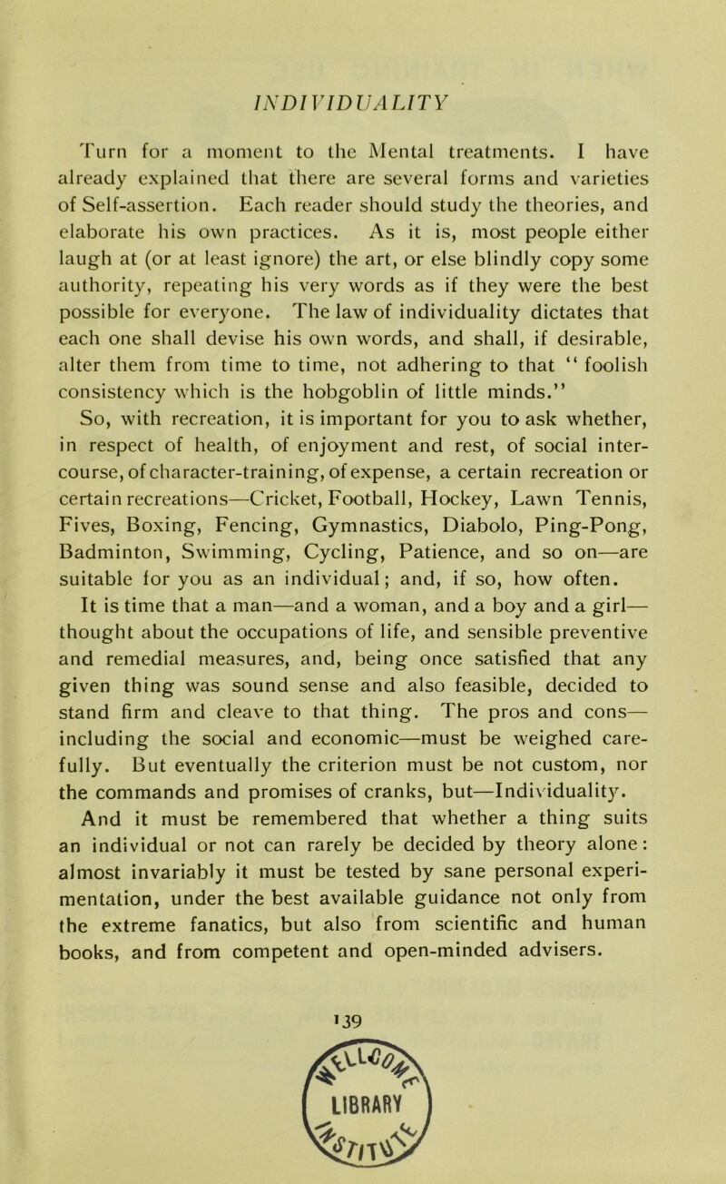 Turn for a moment to the Mental treatments. I have already explained that there are several forms and varieties of Self-assertion. Each reader should study the theories, and elaborate his own practices. As it is, most people either laugh at (or at least ignore) the art, or else blindly copy some authority, repeating his very words as if they were the best possible for everyone. The law of individuality dictates that each one shall devise his own words, and shall, if desirable, alter them from time to time, not adhering to that “ foolish consistency which is the hobgoblin of little minds.” So, with recreation, it is important for you to ask whether, in respect of health, of enjoyment and rest, of social inter- course, of character-training, of expense, a certain recreation or certain recreations—Cricket, Football, Hockey, Lawn Tennis, Fives, Boxing, Fencing, Gymnastics, Diabolo, Ping-Pong, Badminton, Swimming, Cycling, Patience, and so on—are suitable for you as an individual; and, if so, how often. It is time that a man—and a woman, and a boy and a girl— thought about the occupations of life, and sensible preventive and remedial measures, and, being once satisfied that any given thing was sound sense and also feasible, decided to stand firm and cleave to that thing. The pros and cons— including the social and economic—must be weighed care- fully. But eventually the criterion must be not custom, nor the commands and promises of cranks, but—Individuality. And it must be remembered that whether a thing suits an individual or not can rarely be decided by theory alone: almost invariably it must be tested by sane personal experi- mentation, under the best available guidance not only from the extreme fanatics, but also from scientific and human books, and from competent and open-minded advisers. *39