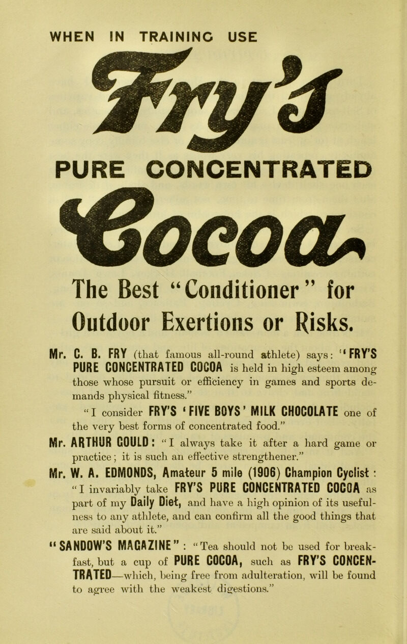 WHEN IN TRAINING USE PURE CONCENTRATED The Best “Conditioner” for Outdoor Exertions or Risks. Mr. C. B. FRY (that famous all-round athlete) says: ‘FRY’S PURE CONCENTRATED COCOA is held in high esteem among those whose pursuit or efficiency in games and sports de- mands physical fitness.” “I consider FRY’S ‘FIVE BOYS’ MILK CHOCOLATE one of the very best forms of concentrated food.” Mr. ARTHUR COULD: “I always take it after a hard game or practice; it is such an effective strengthener.” Mr. W. A. EDMONDS, Amateur 5 mile (1906) Champion Cyclist: “I invariably take FRY’S PURE CONCENTRATED COCOA as part of my Daily Diet, and have a high opinion of its useful- ness to any athlete, and can confirm all the good things that are said about it.” “SANDOW’S MAGAZINE”: “ Tea should not be used for break- fast, but a cup of PURE COCOA, such as FRY’S CONCEN- TRATED —which, being free from adulteration, will be found to agree with the weakest digestions.”