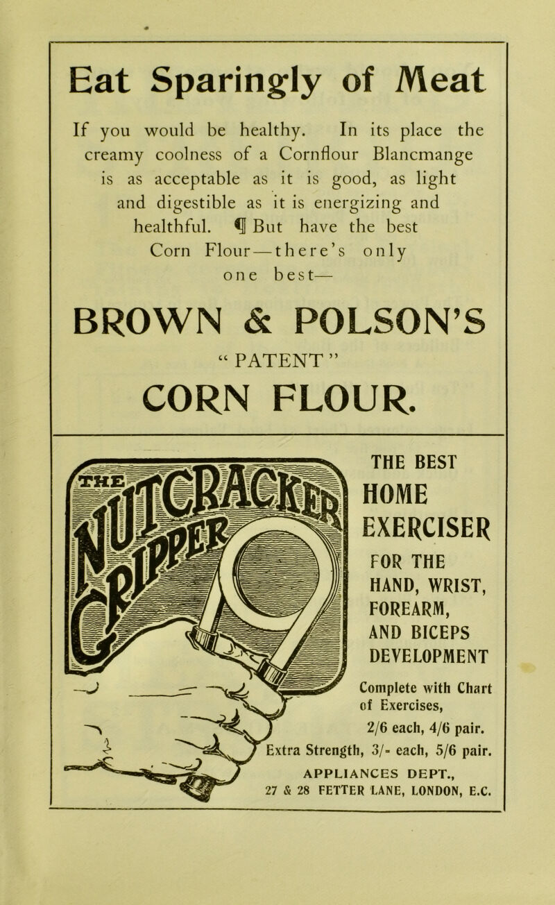 Eat Sparingly of Meat If you would be healthy. In its place the creamy coolness of a Cornflour Blancmange is as acceptable as it is good, as light and digestible as it is energizing and healthful. ^ But have the best Corn Flour — there’s only one b e s t— BROWN & POLSON’S “PATENT” CORN FLOUR. THE BEST HOME EXERCISER FOR THE HAND, WRIST, FOREARM, AND BICEPS DEVELOPMENT Complete with Chart of Exercises, 2/6 each, 4/6 pair. Extra Strength, 3/- each, 5/6 pair. APPLIANCES DEPT., 27 & 28 FETTER LANE, LONDON, E.C.