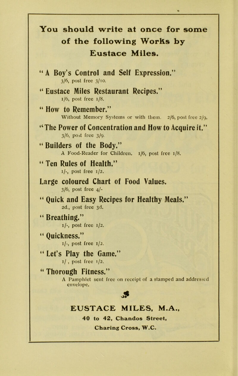 You should write at once for some of the following WorKs by Eustace Miles. “ A Boy’s Control and Self Expression.” 3/6, post free 3/10. “ Eustace Miles Restaurant Recipes.” 1/6, post free 1/8. “ How to Remember,” Without Memory Systems or with them. 2/6, post free 2/9. “The Power of Concentration and How to Acquire it.” 3/6, post free 3/9. “ Builders of the Body.” A Food-Reader for Children. 1/6, post free 1/8. “ Ten Rules of Health.” 1/-, post free 1/2. Large coloured Chart of Food Values. 3/6, post free 4/- “ Quick and Easy Recipes for Healthy Meals.” 2d., post free 3d. “ Breathing.” 1/-, post free 1/2. “ Quickness.” 1/-, post free 1/2. “ Let’s Play the Game.” 1/ , post free 1/2. “ Thorough Fitness.” A Pamphlet sent free on receipt of a stamped and addressed envelope. S EUSTACE MILES, M.A., 40 to 42, Chandos Street, Charing Cross, W.C.