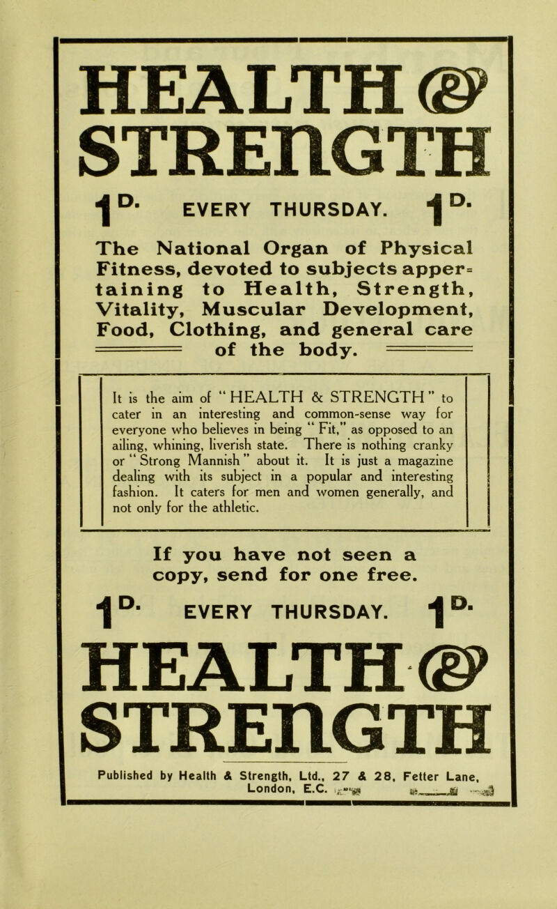 HEALTH ®> STREnGTH 4 D‘ EVERY THURSDAY. ^ D’ The National Organ of Physical Fitness, devoted to subjects apper= taining to Health, Strength, Vitality, Muscular Development, Food, Clothing, and general care ===== of the body. --- It is the aim of “ HEALTH & STRENGTH  to cater in an interesting and common-sense way for everyone who believes in being ‘ Fit,” as opposed to an ailing, whining, liverish state. There is nothing cranky or “ Strong Mannish ” about it. It is just a magazine dealing with its subject in a popular and interesting fashion. It caters for men and women generally, and not only for the athletic. If you have not seen a copy, send for one free. “J0, EVERY THURSDAY. ^ D‘ HEALTH®* STREnGTH Published by Health & Strength, Ltd., 27 & 28, Fetter Lane, London, E.C. i--gg &