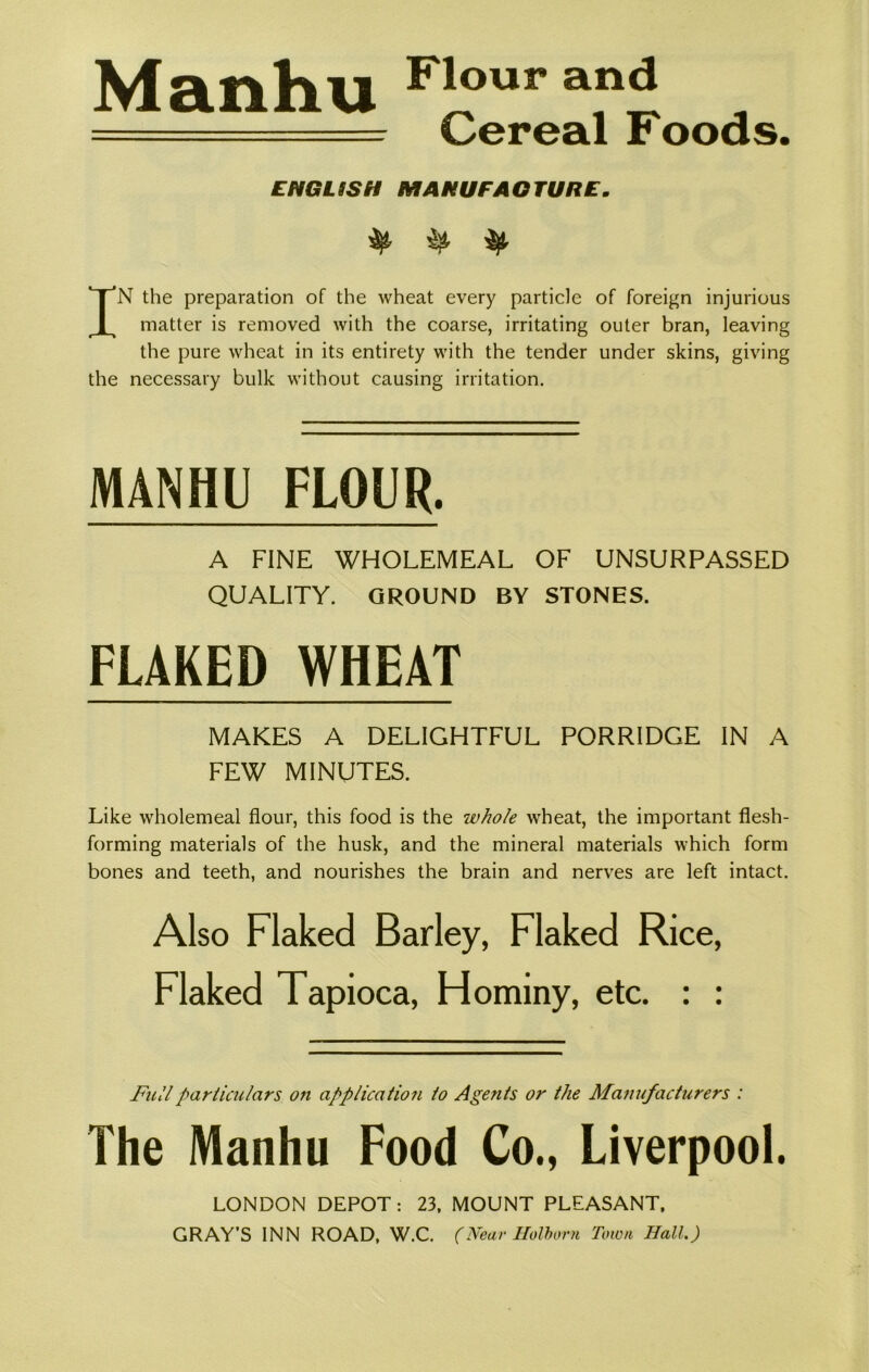 Manhu F*our a,n<* , ===== cereal Foods. ENGLISH MANUFACTURE. ^ IN the preparation of the wheat every particle of foreign injurious matter is removed with the coarse, irritating outer bran, leaving the pure wheat in its entirety with the tender under skins, giving the necessary bulk without causing irritation. MANHU FLOUR. A FINE WHOLEMEAL OF UNSURPASSED QUALITY. GROUND BY STONES. FLAKED WHEAT MAKES A DELIGHTFUL PORRIDGE IN A FEW MINUTES. Like wholemeal flour, this food is the whole wheat, the important flesh- forming materials of the husk, and the mineral materials which form bones and teeth, and nourishes the brain and nerves are left intact. Also Flaked Barley, Flaked Rice, Flaked Tapioca, Hominy, etc. : : Full particulars on applicatio?i lo Agents or the Manufacturers : The Manhu Food Co., Liverpool. LONDON DEPOT: 23, MOUNT PLEASANT, GRAY’S INN ROAD, W.C. (Near Holborn Town Hall.)