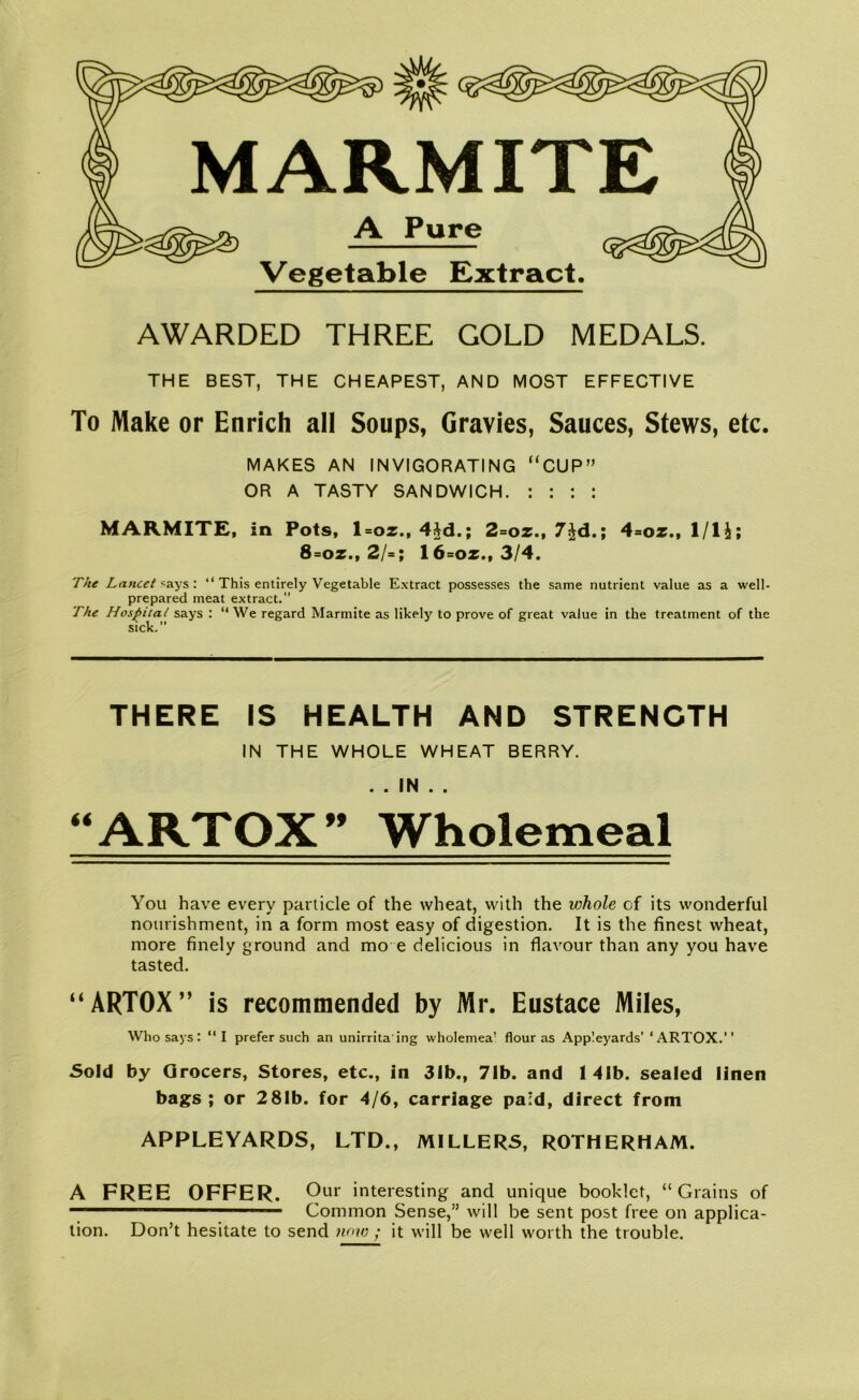 MARMITE A Pure Vegetable Extract. AWARDED THREE GOLD MEDALS. THE BEST, THE CHEAPEST, AND MOST EFFECTIVE To Make or Enrich all Soups, Gravies, Sauces, Stews, etc. MAKES AN INVIGORATING “CUP” OR A TASTY SANDWICH. : : : : MARMITE, in Pots, l=oz., 4$d.; 2=oz., 7$d.; 4=oz., I/l£; 8=oz., 2/=; 16=oz., 3/4. The Lancet* ays: “ This entirely Vegetable Extract possesses the same nutrient value as a well- prepared meat extract.” The Hospital says : “ We regard Marmite as likely to prove of great value in the treatment of the sick. THERE IS HEALTH AND STRENGTH IN THE WHOLE WHEAT BERRY. . . IN . . “ARTOX ” Wholemeal You have every particle of the wheat, with the whole cf its wonderful nourishment, in a form most easy of digestion. It is the finest wheat, more finely ground and mo e delicious in flavour than any you have tasted. “ARTOX” is recommended by Mr. Eustace Miles, Who says: “I prefer such an unirrita ing wholemea’ flour as Appleyards’ ‘ARTOX.” Sold by Grocers, Stores, etc., in 31b., 71b. and 141b. sealed linen bags ; or 281b. for 4/6, carriage paid, direct from APPLEYARDS, LTD., MILLERS, ROTHERHAM. A FREE OFFER. Our interesting and unique booklet, “ Grains of ■ Common Sense,” will be sent post free on applica- tion. Don’t hesitate to send now ; it will be well worth the trouble.