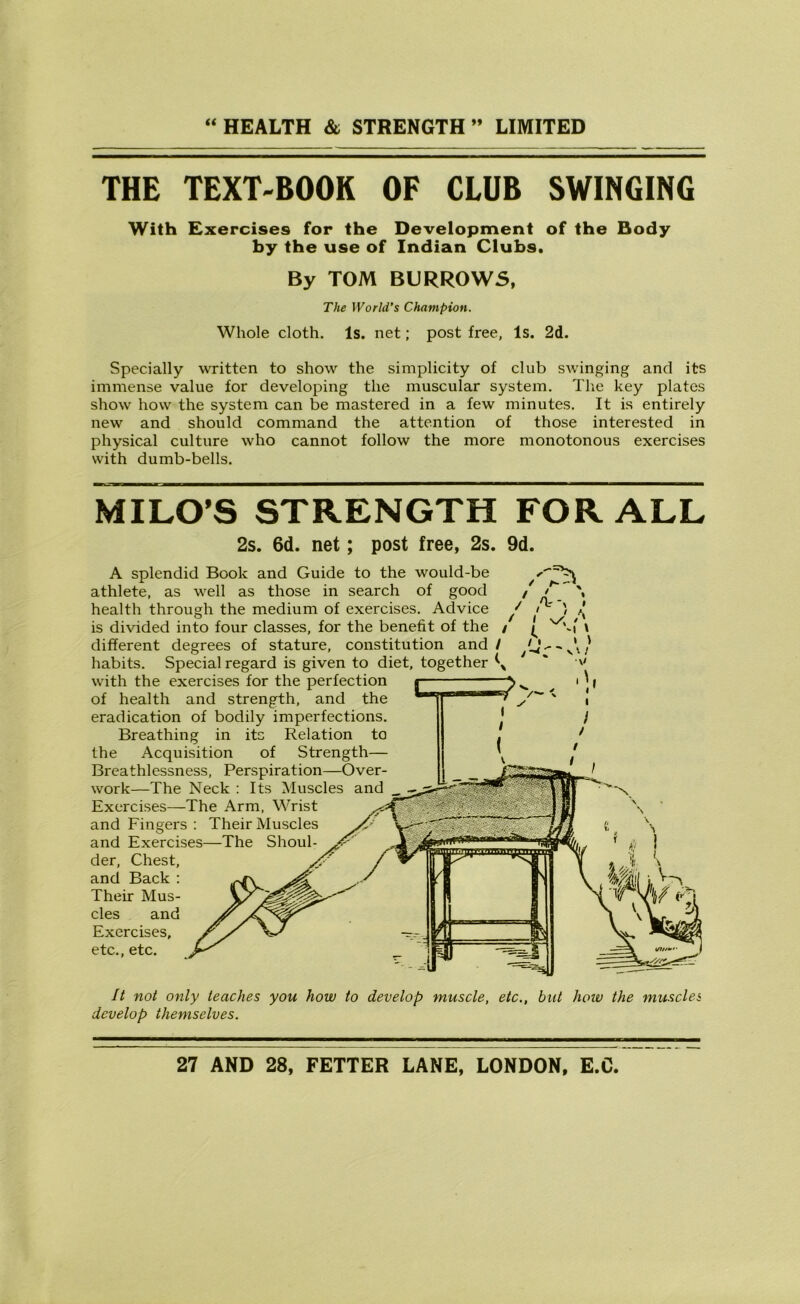 THE TEXT-BOOK OF CLUB SWINGING With Exercises for the Development of the Body by the use of Indian Clubs. By TOM BURROWS, The World’s Champion. Whole cloth. Is. net; post free, Is. 2d. Specially written to show the simplicity of club swinging and its immense value for developing the muscular system. The key plates show how the system can be mastered in a few minutes. It is entirely new and should command the attention of those interested in physical culture who cannot follow the more monotonous exercises with dumb-bells. MILO’S STRENGTH FOR ALL 2s. 6d. net; post free, 2s. 9d. A splendid Book and Guide to the would-be athlete, as well as those in search of good / health through the medium of exercises. Advice // A ' is divided into four classes, for the benefit of the / ^ \ different degrees of stature, constitution and/ habits. Special regard is given to diet, together ^ with the exercises for the perfection of health and strength, and the eradication of bodily imperfections. Breathing in its Relation to the Acquisition of Strength— Breathlessness, Perspiration—Over- work—The Neck : Its Muscles and Exercises—The Arm, Wrist and Fingers : Their Muscles and Exercises—The Shoul- der, Chest, and Back : Their Mus- cles and Exercises, etc., etc. It not only teaches you how to develop muscle, etc., but hoiv the muscles develop themselves.