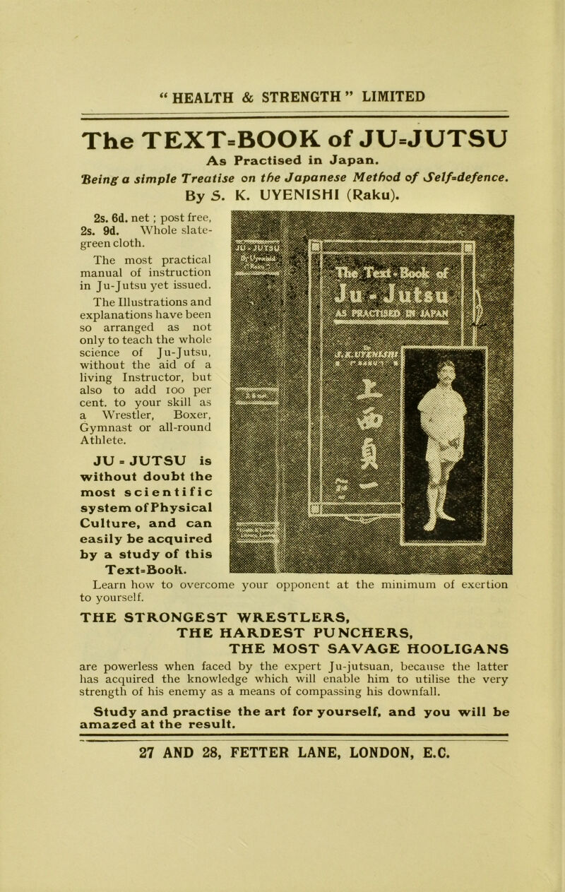 The TEXTBOOK of JU=JUTSU As Practised in Japan. Being a simple Treatise on the Japanese Method of Self=defence. By 5. K. UYENISHI (Raku). 2s. 6d. net ; post free, 2s. 9d. Whole slate- green cloth. The most practical manual of instruction in Ju-Jutsu yet issued. The Illustrations and explanations have been so arranged as not only to teach the whole science of Ju-Jutsu, without the aid of a living Instructor, but also to add ioo per cent, to your skill as a Wrestler, Boxer, Gymnast or all-round Athlete. JU = JUTSU is without doubt the most scientific system of Physical Culture, and can easily be acquired by a study of this Text=Booli. Learn how to overcome your opponent at the minimum of exertion to yourself. THE STRONGEST WRESTLERS, THE HARDEST PUNCHERS, THE MOST SAVAGE HOOLIGANS are powerless when faced by the expert Ju-jutsuan, because the latter has acquired the knowledge which will enable him to utilise the very strength of his enemy as a means of compassing his downfall. Study and practise the art for yourself, and you will be amazed at the result.