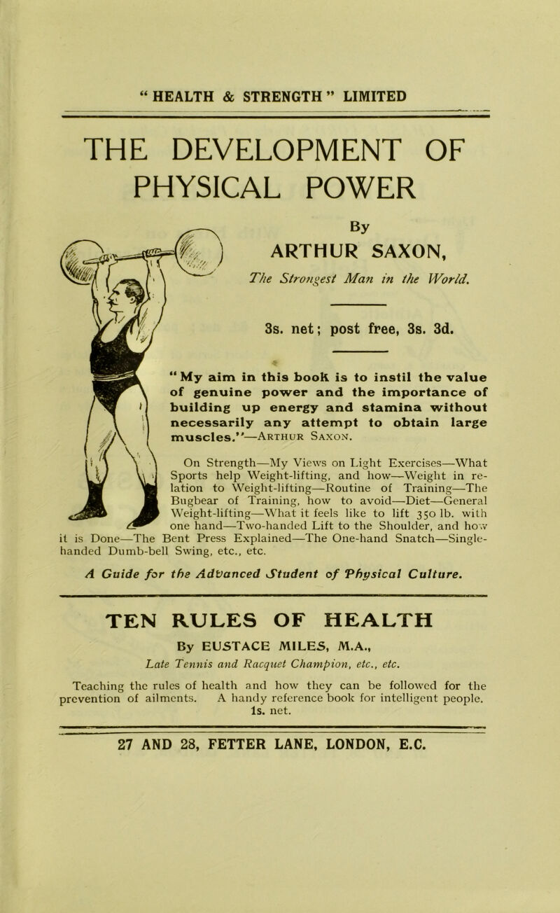 THE DEVELOPMENT OF PHYSICAL POWER By ARTHUR SAXON, The Stro?igest Ma?i in the World. 3s. net; post free, 3s. 3d. My aim in this book is to instil the value of genuine power and the importance of building up energy and stamina without necessarily any attempt to obtain large muscles/'—Arthur Saxon. On Strength—My Views on Light Exercises—What Sports help Weight-lifting, and how—Weight in re- lation to Weight-lifting—Routine of Training—The of Training, how to avoid—Diet—General Weight-lifting—What it feels like to lift 350 lb. with one hand—Two-handed Lift to the Shoulder, and how it is Done—The Bent Press Explained—The One-hand Snatch—Single- handed Dumb-bell Swing, etc., etc. A Guide for the Advanced Student of Physical Culture. TEN RULES OF HEALTH By EUSTACE MILES, M.A., Late Tennis and Racquet Champion, etc., etc. Teaching the rules of health and how they can be followed for the prevention of ailments. A handy reference book for intelligent people. Is. net.