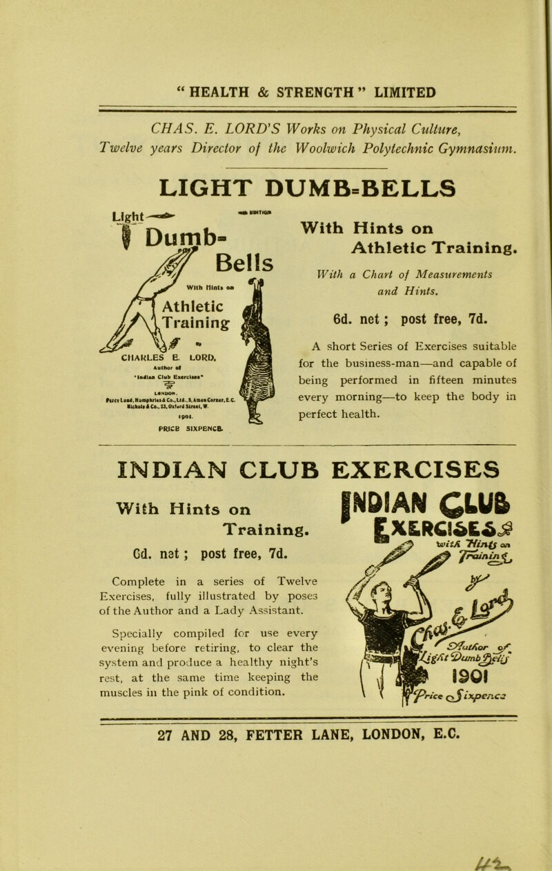 CHAS. E. LORD’S Works on Physical Culture, Twelve years Director of the Woolwich Polytechnic Gymnasium. LIGHT DUMB-BELLS Light Dumb' With t1lnt» oa Athletic Training 0 - CHARLES E. LORD. Author of *U4laa Club Exercises* LONDON. fcrcvLuo4,Nunipkrl«ft£ Co.,Lt<J.,3, AmtnCorerr.E.C. Ilcbolt A Co.. 23, Oxford Street, W 1901. PRICE SIXPENCE. With Hints on Athletic Training, With a Chart of Measurements and Hints. 6d. net; post free, 7d. A short Series of Exercises suitable for the business-man—and capable of being performed in fifteen minutes every morning—to keep the body in perfect health. INDIAN CLUB EXERCISES With Hints on Training. Gd. net; post free, 7d. Complete in a series of Twelve Exercises, fully illustrated by poses of the Author and a Lady Assistant. Specially compiled for use every evening before retiring, to clear the system and produce a healthy night’s rest, at the same time keeping the muscles in the pink of condition.