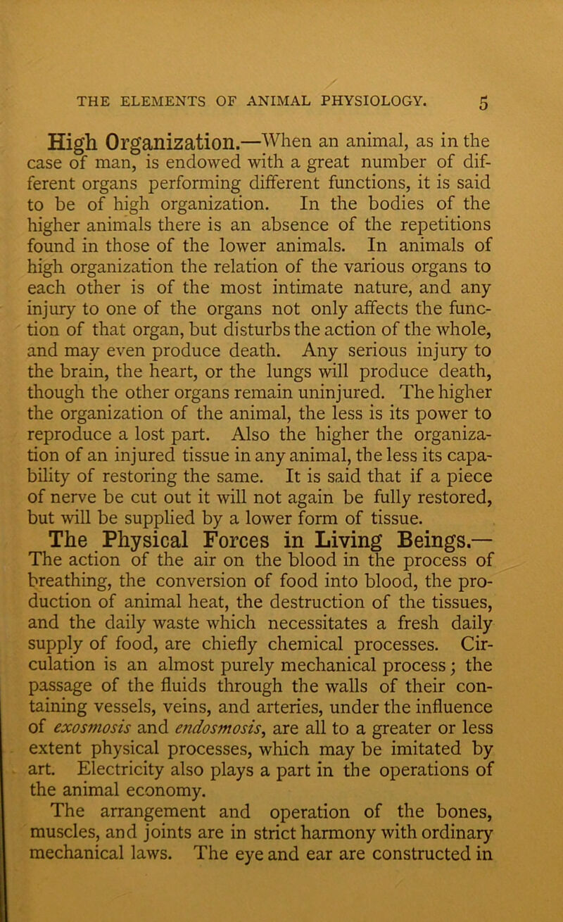 High Organization.—When an animal, as in the case of man, is endowed with a great number of dif- ferent organs performing different functions, it is said to be of high organization. In the bodies of the higher animals there is an absence of the repetitions found in those of the lower animals. In animals of high organization the relation of the various organs to each other is of the most intimate nature, and any injury to one of the organs not only affects the func- tion of that organ, but disturbs the action of the whole, and may even produce death. Any serious injury to the brain, the heart, or the lungs will produce death, though the other organs remain uninjured. The higher the organization of the animal, the less is its power to reproduce a lost part. Also the higher the organiza- tion of an injured tissue in any animal, the less its capa- bility of restoring the same. It is said that if a piece of nerve be cut out it will not again be fully restored, but will be supplied by a lower form of tissue. The Physical Forces in Living Beings — The action of the air on the blood in the process of breathing, the conversion of food into blood, the pro- duction of animal heat, the destruction of the tissues, and the daily waste which necessitates a fresh daily supply of food, are chiefly chemical processes. Cir- culation is an almost purely mechanical process; the passage of the fluids through the walls of their con- taining vessels, veins, and arteries, under the influence of exosmosis and endosmosis, are all to a greater or less extent physical processes, which may be imitated by art. Electricity also plays a part in the operations of the animal economy. The arrangement and operation of the bones, muscles, and joints are in strict harmony with ordinary mechanical laws. The eye and ear are constructed in