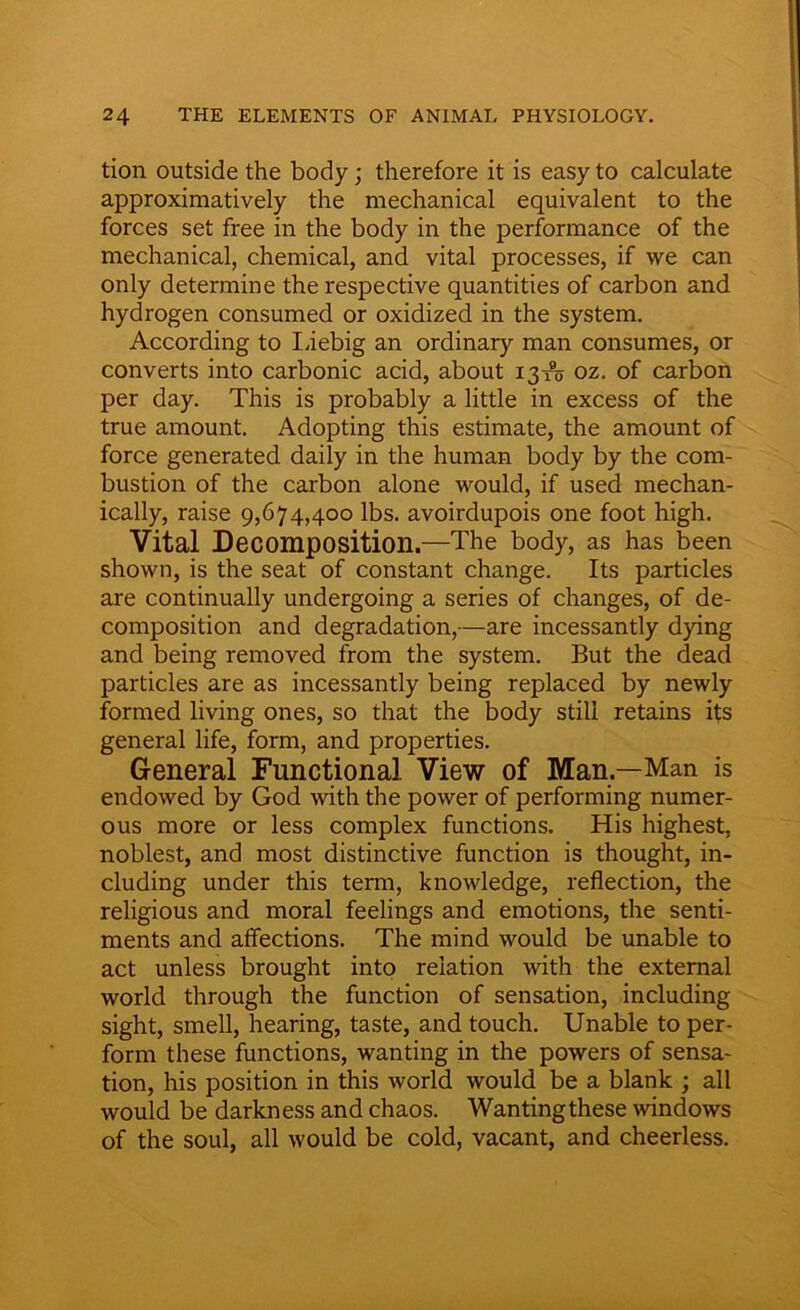 tion outside the body; therefore it is easy to calculate approximatively the mechanical equivalent to the forces set free in the body in the performance of the mechanical, chemical, and vital processes, if we can only determine the respective quantities of carbon and hydrogen consumed or oxidized in the system. According to Liebig an ordinary man consumes, or converts into carbonic acid, about 13-ro oz. of carbon per day. This is probably a little in excess of the true amount. Adopting this estimate, the amount of force generated daily in the human body by the com- bustion of the carbon alone would, if used mechan- ically, raise 9,674,400 lbs. avoirdupois one foot high. Vital Decomposition.—The body, as has been shown, is the seat of constant change. Its particles are continually undergoing a series of changes, of de- composition and degradation,—are incessantly dying and being removed from the system. But the dead particles are as incessantly being replaced by newly formed living ones, so that the body still retains its general life, form, and properties. General Functional View of Man.—Man is endowed by God with the power of performing numer- ous more or less complex functions. His highest, noblest, and most distinctive function is thought, in- cluding under this term, knowledge, reflection, the religious and moral feelings and emotions, the senti- ments and affections. The mind would be unable to act unless brought into relation with the external world through the function of sensation, including sight, smell, hearing, taste, and touch. Unable to per- form these functions, wanting in the powers of sensa- tion, his position in this world would be a blank ; all would be darkness and chaos. Wanting these windows of the soul, all would be cold, vacant, and cheerless.