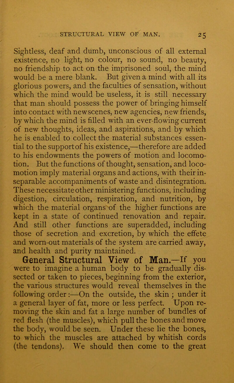 Sightless, deaf and dumb, unconscious of all external existence, no light, no colour, no sound, no beauty, no friendship to act on the imprisoned soul, the mind would be a mere blank. But given a mind with all its glorious powers, and the faculties of sensation, without which the mind would be useless, it is still necessary that man should possess the power of bringing himself into contact with newscenes, new agencies, new friends, by which the mind is filled with an ever-flowing current of new thoughts, ideas, and aspirations, and by which he is enabled to collect the material substances essen- tial to the support of his existence,—therefore are added to his endowments the powers of motion and locomo- tion. But the functions of thought, sensation, and loco- motion imply material organs and actions, with their in- separable accompaniments of waste and disintegration. These necessitate other ministering functions, including digestion, circulation, respiration, and nutrition, by which the material organs of the higher functions are kept in a state of continued renovation and repair. And still other functions are superadded, including those of secretion and excretion, by which the effete and worn-out materials of the system are carried away, and health and purity maintained. General Structural View of Man.—If you were to imagine a human body to be gradually dis- sected or taken to pieces, beginning from the exterior, the various structures would reveal themselves in the following order:—On the outside, the skin ; under it a general layer of fat, more or less perfect. Upon re- moving the skin and fat a large number of bundles of red flesh (the muscles), which pull the bones and move the body, would be seen. Under these lie the bones, to which the muscles are attached by whitish cords (the tendons). We should then come to the great