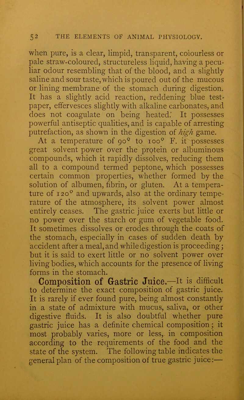 when pure, is a clear, limpid, transparent, colourless or pale straw-coloured, structureless liquid, having a pecu- liar odour resembling that of the blood, and a slightly saline and sour taste, which is poured out of the mucous or lining membrane of the stomach during digestion. It has a slightly acid reaction, reddening blue test- paper, effervesces slightly with alkaline carbonates, and does not coagulate on being heated.' It possesses powerful antiseptic qualities, and is capable of arresting putrefaction, as shown in the digestion of high game. At a temperature of go0 to ioo° F. it possesses great solvent power over the protein or albuminous compounds, which it rapidly dissolves, reducing them all to a compound termed peptone, which possesses certain common properties, whether formed by the solution of albumen, fibrin, or gluten. At a tempera- ture of i2o° and upwards, also at the ordinary tempe- rature of the atmosphere, its solvent power almost entirely ceases. The gastric juice exerts but little or no power over the starch or gum of vegetable food. It sometimes dissolves or erodes through the coats of the stomach, especially in cases of sudden death by accident after a meal, and while digestion is proceeding; but it is said to exert little or no solvent power over living bodies, which accounts for the presence of living forms in the stomach. Composition of Gastric Juice.—it is difficult to determine the exact composition of gastric juice. It is rarely if ever found pure, being almost constantly in a state of admixture with mucus, saliva, or other digestive fluids. It is also doubtful whether pure gastric juice has a definite chemical composition; it most probably varies, more or less, in composition according to the requirements of the food and the state of the system. The following table indicates the general plan of the composition of true gastric juice:—