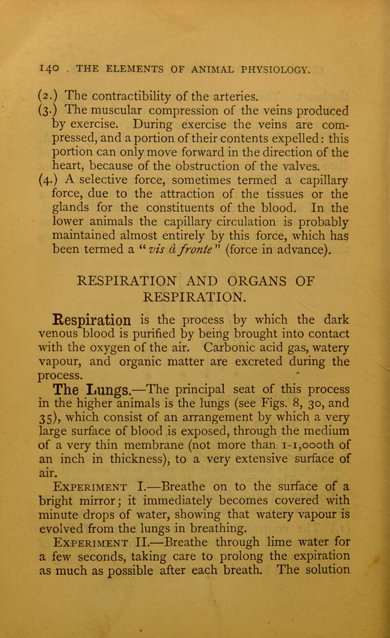 (2.) The contractibility of the arteries. (3.) The muscular compression of the veins produced by exercise. During exercise the veins are com- pressed, and a portion of their contents expelled: this portion can only move forward in the direction of the heart, because of the obstruction of the valves. (4.) A selective force, sometimes termed a capillary force, due to the attraction of the tissues or the glands for the constituents of the blood. In the lower animals the capillary circulation is probably maintained almost entirely by this force, which has been termed a “ vis d fronte ” (force in advance). RESPIRATION AND ORGANS OF RESPIRATION. Respiration is the process by which the dark venous blood is purified by being brought into contact with the oxygen of the air. Carbonic acid gas, watery vapour, and organic matter are excreted during the process. The Lungs.—The principal seat of this process in the higher animals is the lungs (see Figs. 8, 30, and 35), which consist of an arrangement by which a very large surface of blood is exposed, through the medium of a very thin membrane (not more than 1-1,oooth of an inch in thickness), to a very extensive surface of air. Experiment I.—Breathe on to the surface of a bright mirror; it immediately becomes covered with minute drops of water, showing that watery vapour is evolved from the lungs in breathing. Experiment II.—Breathe through lime water for a few seconds, taking care to prolong the expiration as much as possible after each breath. The solution