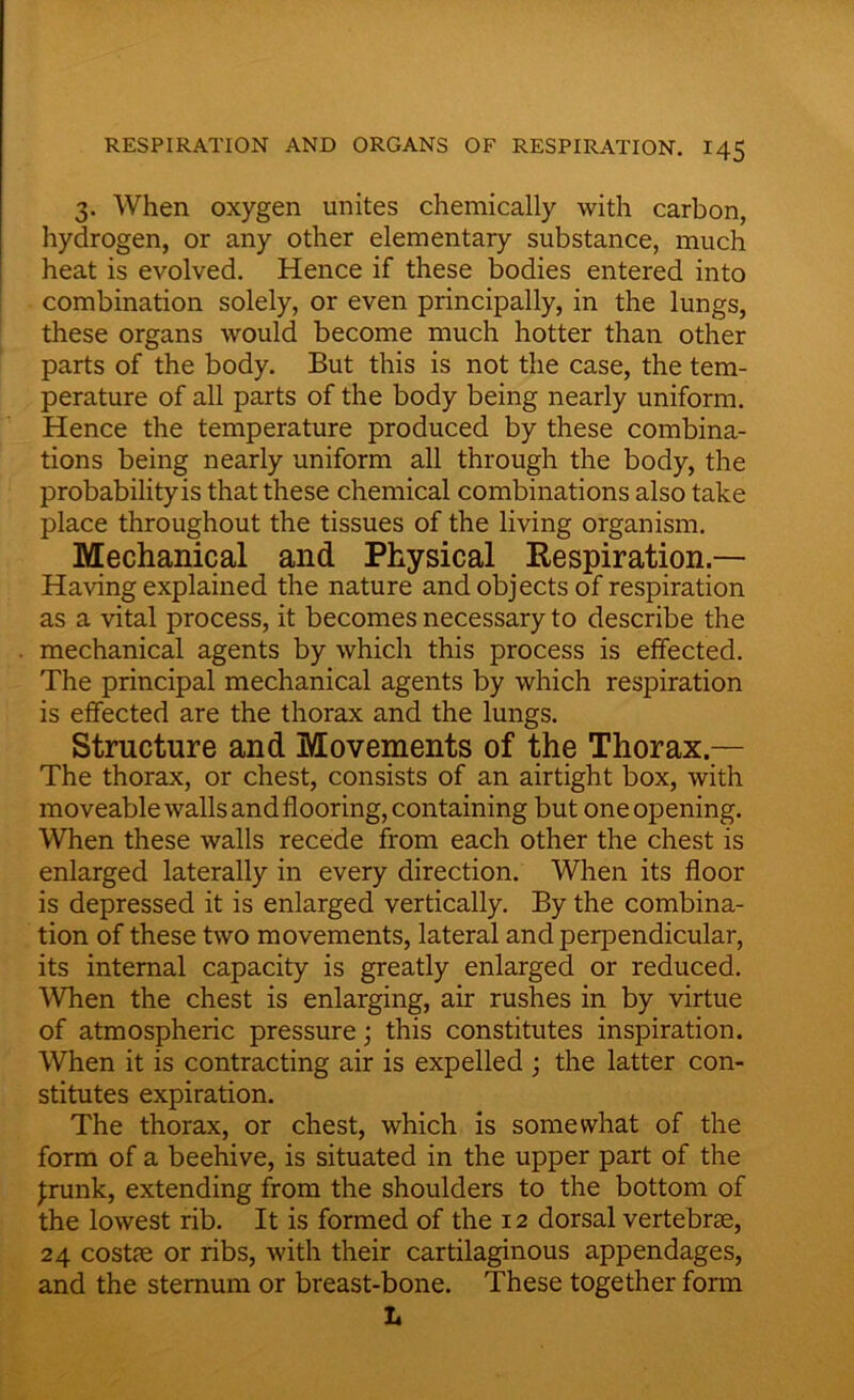 3. When oxygen unites chemically with carbon, hydrogen, or any other elementary substance, much heat is evolved. Hence if these bodies entered into combination solely, or even principally, in the lungs, these organs would become much hotter than other parts of the body. But this is not the case, the tem- perature of all parts of the body being nearly uniform. Hence the temperature produced by these combina- tions being nearly uniform all through the body, the probabilityis that these chemical combinations also take place throughout the tissues of the living organism. Mechanical and Physical Respiration- Having explained the nature and objects of respiration as a vital process, it becomes necessary to describe the mechanical agents by which this process is effected. The principal mechanical agents by which respiration is effected are the thorax and the lungs. Structure and Movements of the Thorax — The thorax, or chest, consists of an airtight box, with moveable walls and flooring, containing but one opening. When these walls recede from each other the chest is enlarged laterally in every direction. When its floor is depressed it is enlarged vertically. By the combina- tion of these two movements, lateral and perpendicular, its internal capacity is greatly enlarged or reduced. When the chest is enlarging, air rushes in by virtue of atmospheric pressure; this constitutes inspiration. When it is contracting air is expelled; the latter con- stitutes expiration. The thorax, or chest, which is somewhat of the form of a beehive, is situated in the upper part of the Jrunk, extending from the shoulders to the bottom of the lowest rib. It is formed of the 12 dorsal vertebrae, 24 costae or ribs, with their cartilaginous appendages, and the sternum or breast-bone. These together form L