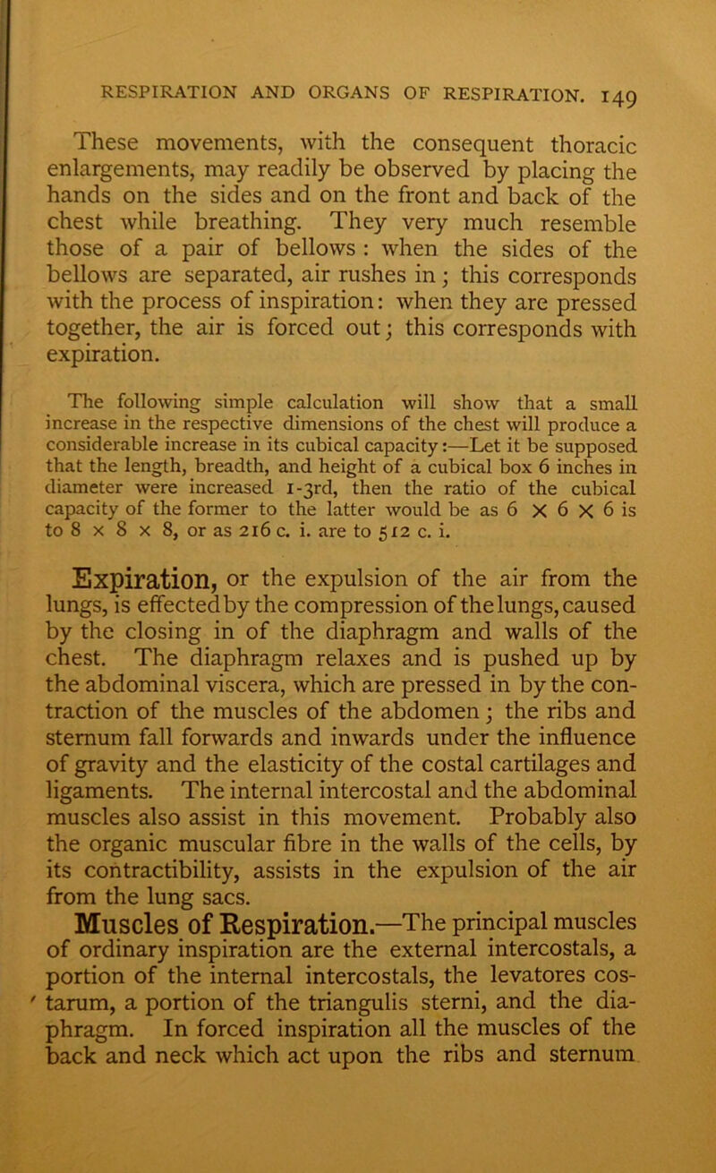 These movements, with the consequent thoracic enlargements, may readily be observed by placing the hands on the sides and on the front and back of the chest while breathing. They very much resemble those of a pair of bellows : when the sides of the bellows are separated, air rushes in; this corresponds with the process of inspiration: when they are pressed together, the air is forced out; this corresponds with expiration. The following simple calculation will show that a small increase in the respective dimensions of the chest will produce a considerable increase in its cubical capacity:—Let it be supposed that the length, breadth, and height of a cubical box 6 inches in diameter were increased 1-31-d, then the ratio of the cubical capacity of the former to the latter would be as 6 X 6 X 6 is to 8 x 8 x 8, or as 216 c. i. are to 512 c. i. Expiration, or the expulsion of the air from the lungs, is effected by the compression of the lungs, caused by the closing in of the diaphragm and walls of the chest. The diaphragm relaxes and is pushed up by the abdominal viscera, which are pressed in by the con- traction of the muscles of the abdomen; the ribs and sternum fall forwards and inwards under the influence of gravity and the elasticity of the costal cartilages and ligaments. The internal intercostal and the abdominal muscles also assist in this movement. Probably also the organic muscular fibre in the walls of the cells, by its contractibility, assists in the expulsion of the air from the lung sacs. Muscles Of Respiration.—The principal muscles of ordinary inspiration are the external intercostals, a portion of the internal intercostals, the levatores cos- ' tarum, a portion of the triangulis sterni, and the dia- phragm. In forced inspiration all the muscles of the back and neck which act upon the ribs and sternum