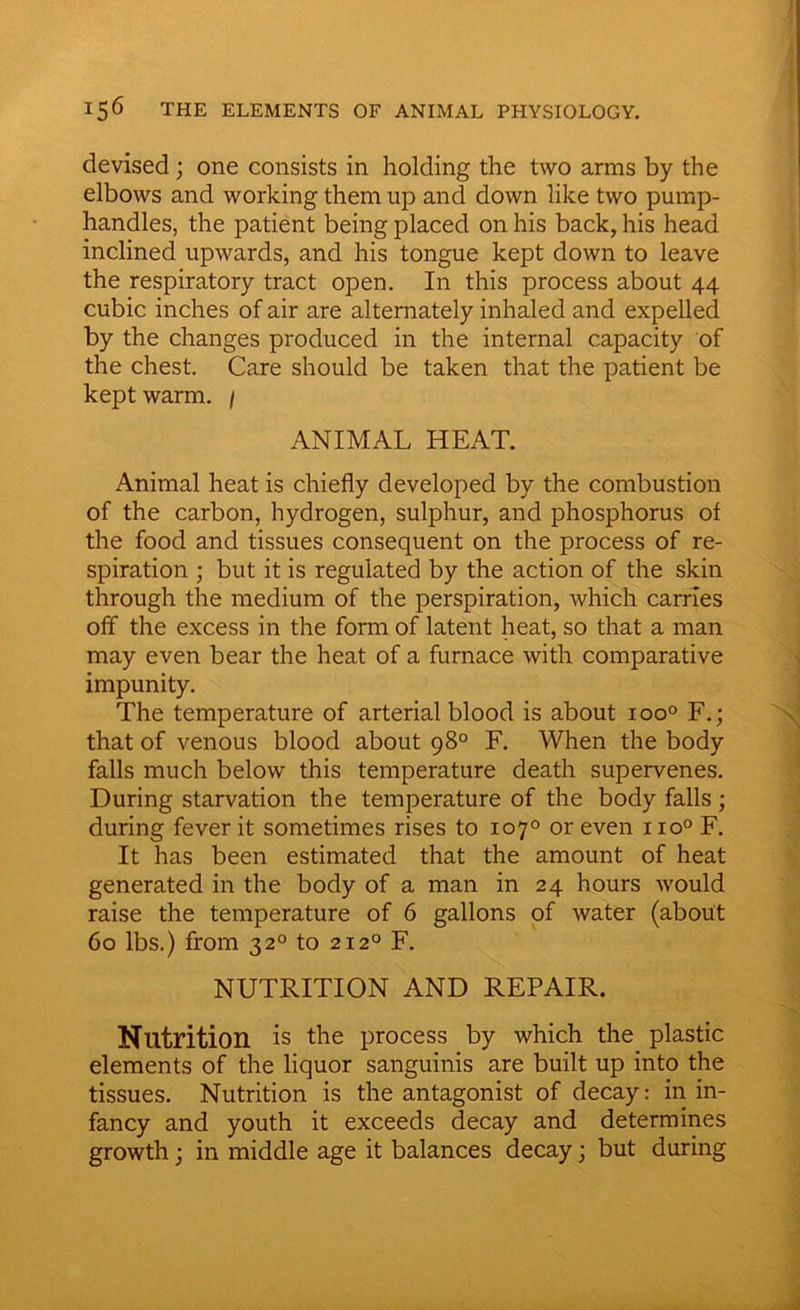 devised; one consists in holding the two arms by the elbows and working them up and down like two pump- handles, the patient being placed on his back, his head inclined upwards, and his tongue kept down to leave the respiratory tract open. In this process about 44 cubic inches of air are alternately inhaled and expelled by the changes produced in the internal capacity of the chest. Care should be taken that the patient be kept warm. / ANIMAL HEAT. Animal heat is chiefly developed by the combustion of the carbon, hydrogen, sulphur, and phosphorus of the food and tissues consequent on the process of re- spiration ; but it is regulated by the action of the skin through the medium of the perspiration, which carries off the excess in the form of latent heat, so that a man may even bear the heat of a furnace with comparative impunity. The temperature of arterial blood is about ioo° F.; that of venous blood about 98° F. When the body falls much below this temperature death supervenes. During starvation the temperature of the body falls; during fever it sometimes rises to 1070 or even no0 F. It has been estimated that the amount of heat generated in the body of a man in 24 hours would raise the temperature of 6 gallons of water (about 60 lbs.) from 320 to 2120 F. NUTRITION AND REPAIR. Nutrition is the process by which the plastic elements of the liquor sanguinis are built up into the tissues. Nutrition is the antagonist of decay: in in- fancy and youth it exceeds decay and determines growth; in middle age it balances decay; but during