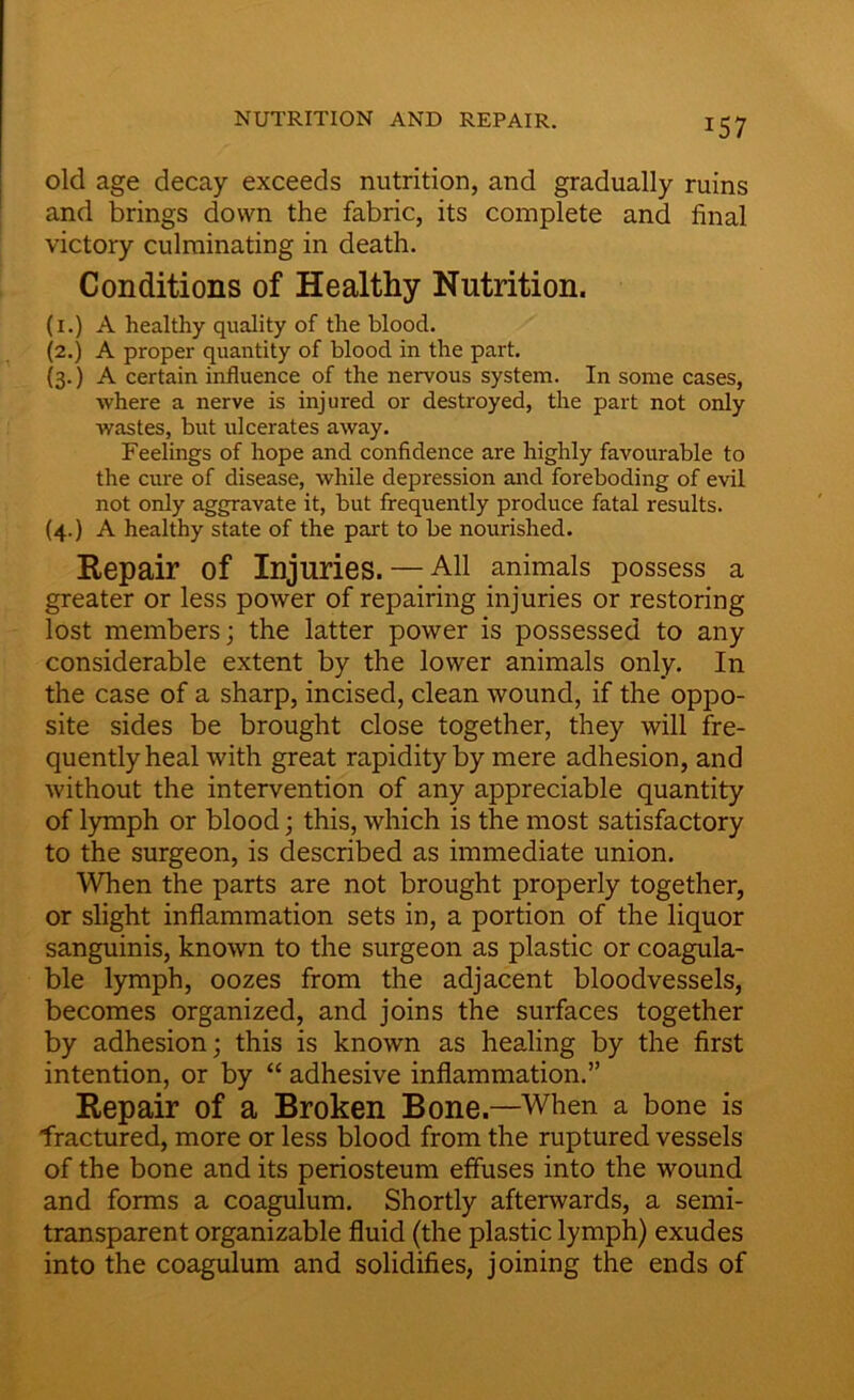 NUTRITION AND REPAIR. *57 old age decay exceeds nutrition, and gradually ruins and brings down the fabric, its complete and final victory culminating in death. Conditions of Healthy Nutrition. (i.) A healthy quality of the blood. (2.) A proper quantity of blood in the part. (3.) A certain influence of the nervous system. In some cases, where a nerve is injured or destroyed, the part not only wastes, but ulcerates away. Feelings of hope and confidence are highly favourable to the cure of disease, while depression and foreboding of evil not only aggravate it, but frequently produce fatal results. (4.) A healthy state of the part to be nourished. Repair of Injuries. — All animals possess a greater or less power of repairing injuries or restoring lost members; the latter power is possessed to any considerable extent by the lower animals only. In the case of a sharp, incised, clean wound, if the oppo- site sides be brought close together, they will fre- quently heal with great rapidity by mere adhesion, and without the intervention of any appreciable quantity of lymph or blood; this, which is the most satisfactory to the surgeon, is described as immediate union. When the parts are not brought properly together, or slight inflammation sets in, a portion of the liquor sanguinis, known to the surgeon as plastic or coagula- ble lymph, oozes from the adjacent bloodvessels, becomes organized, and joins the surfaces together by adhesion; this is known as healing by the first intention, or by “ adhesive inflammation.” Repair of a Broken Bone—When a bone is fractured, more or less blood from the ruptured vessels of the bone and its periosteum effuses into the wound and forms a coagulum. Shortly afterwards, a semi- transparent organizable fluid (the plastic lymph) exudes into the coagulum and solidifies, joining the ends of