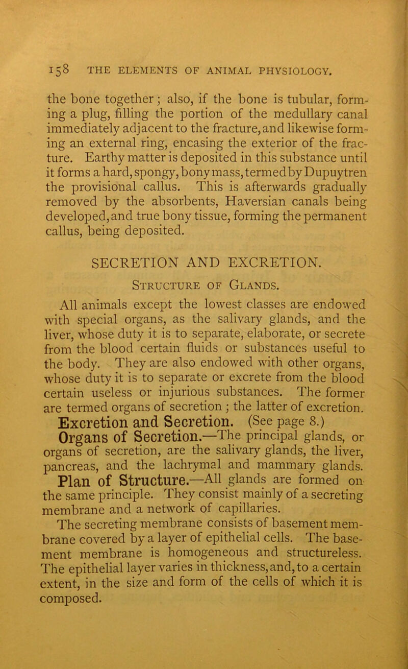 the bone together; also, if the bone is tubular, form- ing a plug, filling the portion of the medullary canal immediately adjacent to the fracture, and likewise form- ing an external ring, encasing the exterior of the frac- ture. Earthy matter is deposited in this substance until it forms a hard, spongy, bony mass, termed by Dupuy tren the provisional callus. This is afterwards gradually removed by the absorbents, Haversian canals being developed, and true bony tissue, forming the permanent callus, being deposited. SECRETION AND EXCRETION. Structure of Glands. All animals except the lowest classes are endowed with special organs, as the salivary glands, and the liver, whose duty it is to separate, elaborate, or secrete from the blood certain fluids or substances useful to the body. They are also endowed with other organs, whose duty it is to separate or excrete from the blood certain useless or injurious substances. The former are termed organs of secretion ; the latter of excretion. Excretion and Secretion. (See page 8.) Organs of Secretion—The principal glands, or organs of secretion, are the salivary glands, the liver, pancreas, and the lachrymal and mammary glands. Plan of Structure—All glands are formed on the same principle. They consist mainly of a secreting membrane and a network of capillaries. The secreting membrane consists of basement mem- brane covered by a layer of epithelial cells. The base- ment membrane is homogeneous and structureless. The epithelial layer varies in thickness, and, to a certain extent, in the size and form of the cells of which it is composed.