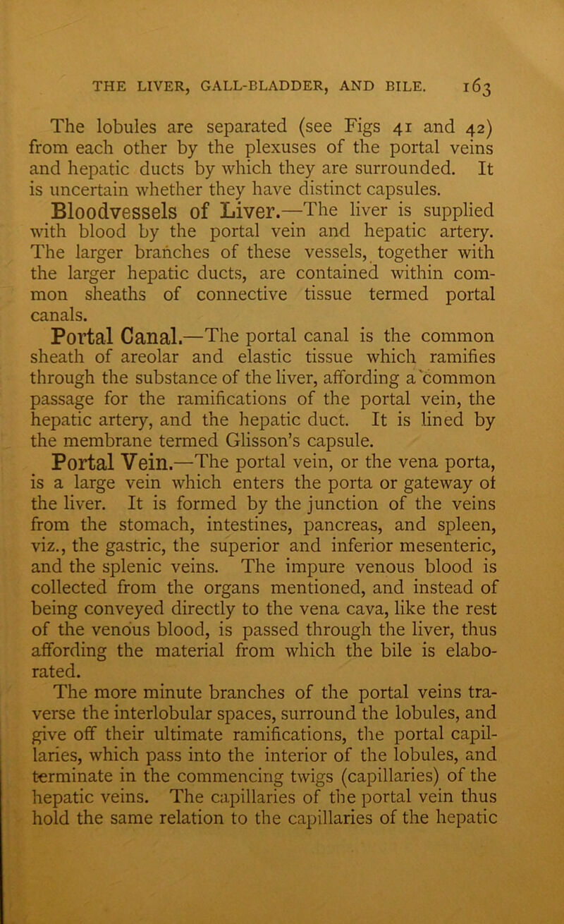 The lobules are separated (see Figs 41 and 42) from each other by the plexuses of the portal veins and hepatic ducts by which they are surrounded. It is uncertain whether they have distinct capsules. Bloodvessels of Liver.—The liver is supplied with blood by the portal vein and hepatic artery. The larger branches of these vessels, together with the larger hepatic ducts, are contained within com- mon sheaths of connective tissue termed portal canals. Portal Canal.—The portal canal is the common sheath of areolar and elastic tissue which ramifies through the substance of the liver, affording a common passage for the ramifications of the portal vein, the hepatic artery, and the hepatic duct. It is lined by the membrane termed Glisson’s capsule. Portal Vein.—The portal vein, or the vena porta, is a large vein which enters the porta or gateway of the liver. It is formed by the junction of the veins from the stomach, intestines, pancreas, and spleen, viz., the gastric, the superior and inferior mesenteric, and the splenic veins. The impure venous blood is collected from the organs mentioned, and instead of being conveyed directly to the vena cava, like the rest of the venous blood, is passed through the liver, thus affording the material from which the bile is elabo- rated. The more minute branches of the portal veins tra- verse the interlobular spaces, surround the lobules, and give off their ultimate ramifications, tire portal capil- laries, which pass into the interior of the lobules, and terminate in the commencing twigs (capillaries) of the hepatic veins. The capillaries of the portal vein thus hold the same relation to the capillaries of the hepatic