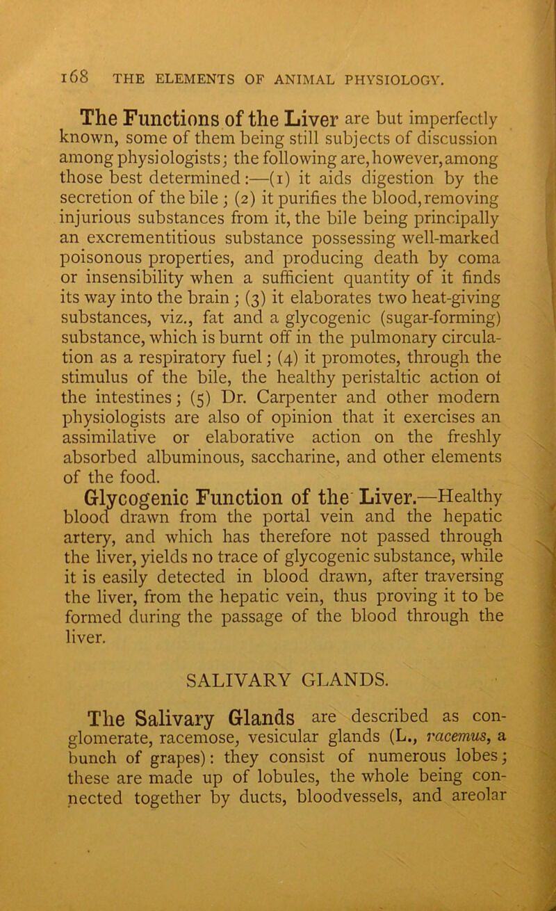 The Functions of the Liver are but imperfectly known, some of them being still subjects of discussion among physiologists; the following are,however,among those best determined:—(i) it aids digestion by the secretion of the bile ; (2) it purifies the blood, removing injurious substances from it, the bile being principally an excrementitious substance possessing well-marked poisonous properties, and producing death by coma or insensibility when a sufficient quantity of it finds its way into the brain; (3) it elaborates two heat-giving substances, viz., fat and a glycogenic (sugar-forming) substance, which is burnt off in the pulmonary circula- tion as a respiratory fuel; (4) it promotes, through the stimulus of the bile, the healthy peristaltic action ot the intestines; (5) Dr. Carpenter and other modern physiologists are also of opinion that it exercises an assimilative or elaborative action on the freshly absorbed albuminous, saccharine, and other elements of the food. Glycogenic Function of the Liver—Healthy bloocf drawn from the portal vein and the hepatic artery, and which has therefore not passed through the liver, yields no trace of glycogenic substance, while it is easily detected in blood drawn, after traversing the liver, from the hepatic vein, thus proving it to be formed during the passage of the blood through the liver. SALIVARY GLANDS. The Salivary Glands are described as con- glomerate, racemose, vesicular glands (L., racemus, a bunch of grapes): they consist of numerous lobes; these are made up of lobules, the whole being con- nected together by ducts, bloodvessels, and areolar