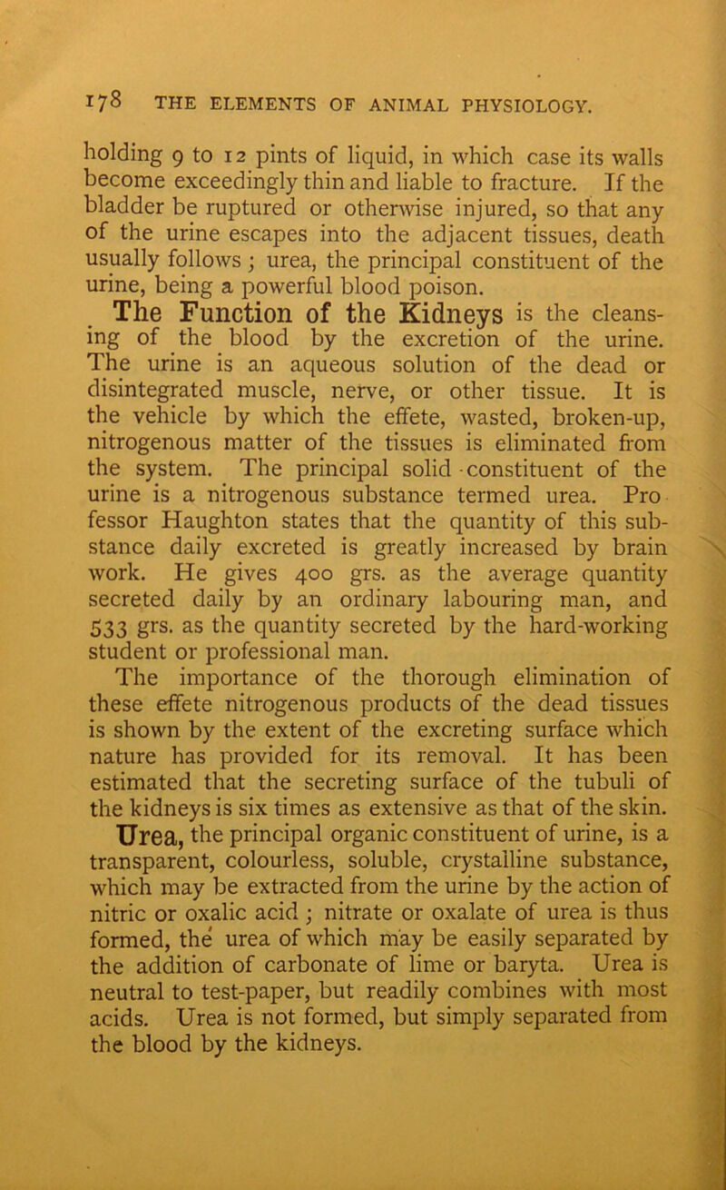holding 9 to 12 pints of liquid, in which case its walls become exceedingly thin and liable to fracture. If the bladder be ruptured or otherwise injured, so that any of the urine escapes into the adjacent tissues, death usually follows; urea, the principal constituent of the urine, being a powerful blood poison. The Function of the Kidneys is the cleans- ing of the blood by the excretion of the urine. The urine is an aqueous solution of the dead or disintegrated muscle, nerve, or other tissue. It is the vehicle by which the effete, wasted, broken-up, nitrogenous matter of the tissues is eliminated from the system. The principal solid constituent of the urine is a nitrogenous substance termed urea. Pro fessor Haughton states that the quantity of this sub- stance daily excreted is greatly increased by brain work. He gives 400 grs. as the average quantity secreted daily by an ordinary labouring man, and 533 grs- as die quantity secreted by the hard-working student or professional man. The importance of the thorough elimination of these effete nitrogenous products of the dead tissues is shown by the extent of the excreting surface which nature has provided for its removal. It has been estimated that the secreting surface of the tubuli of the kidneys is six times as extensive as that of the skin. Urea, the principal organic constituent of urine, is a transparent, colourless, soluble, crystalline substance, which may be extracted from the urine by the action of nitric or oxalic acid ; nitrate or oxalate of urea is thus formed, the urea of which may be easily separated by the addition of carbonate of lime or baryta. Urea is neutral to test-paper, but readily combines with most acids. Urea is not formed, but simply separated from the blood by the kidneys.