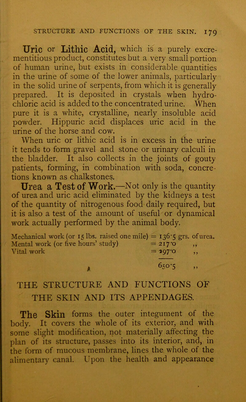 Uric or Lithic Acid, which is a purely excre- mentitious product, constitutes but a very small portion of human urine, but exists in considerable quantities in the urine of some of the lower animals, particularly in the solid urine of serpents, from which it is generally prepared. It is deposited in crystals when hydro- chloric acid is added to the concentrated urine. When pure it is a white, crystalline, nearly insoluble acid powder. Hippuric acid displaces uric acid in the urine of the horse and cow. When uric or lithic acid is in excess in the urine it tends to form gravel and stone or urinary calculi in the bladder. It also collects in the joints of gouty patients, forming, in combination with soda, concre- tions known as chalkstones. Urea a Test of Work.—Not only is the quantity of urea and uric acid eliminated by the kidneys a test of the quantity of nitrogenous food daily required, but it is also a test of the amount of useful or dynamical work actually performed by the animal body. Mechanical work (or 15 lbs. raised one mile) = 136 ’5 grs. of urea. Mental work (or five hours’study) = 217-0 ,, Vital work =197-0 ,, f 650-5 ,, THE STRUCTURE AND FUNCTIONS OF THE SKIN AND ITS APPENDAGES. The Skin forms the outer integument of the body. It covers the whole of its exterior, and with some slight modification, not materially affecting the plan of its structure, passes into its interior, and, in the form of mucous membrane, lines the whole of the alimentary canal. Upon the health and appearance