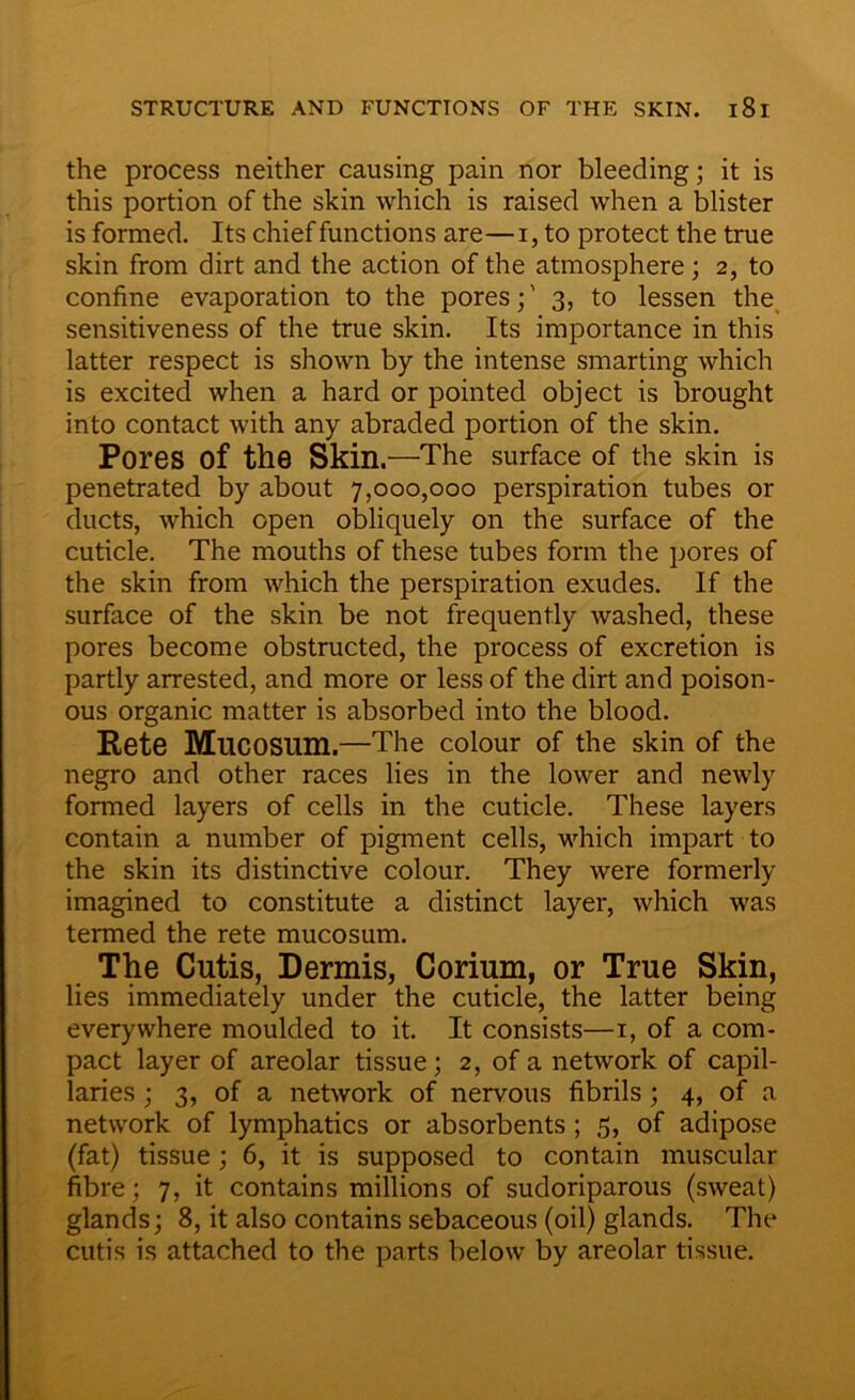 the process neither causing pain nor bleeding; it is this portion of the skin which is raised when a blister is formed. Its chief functions are—i, to protect the true skin from dirt and the action of the atmosphere; 2, to confine evaporation to the pores;' 3, to lessen the sensitiveness of the true skin. Its importance in this latter respect is shown by the intense smarting which is excited when a hard or pointed object is brought into contact with any abraded portion of the skin. Pores of the Skin.—The surface of the skin is penetrated by about 7,000,000 perspiration tubes or ducts, which open obliquely on the surface of the cuticle. The mouths of these tubes form the pores of the skin from which the perspiration exudes. If the surface of the skin be not frequently washed, these pores become obstructed, the process of excretion is partly arrested, and more or less of the dirt and poison- ous organic matter is absorbed into the blood. Rete MllCOSUm.—The colour of the skin of the negro and other races lies in the lower and newly formed layers of cells in the cuticle. These layers contain a number of pigment cells, which impart to the skin its distinctive colour. They were formerly imagined to constitute a distinct layer, which was termed the rete mucosum. The Cutis, Dermis, Corium, or True Skin, lies immediately under the cuticle, the latter being everywhere moulded to it. It consists—1, of a com- pact layer of areolar tissue; 2, of a network of capil- laries ; 3, of a network of nervous fibrils; 4, of a network of lymphatics or absorbents ; 5, of adipose (fat) tissue; 6, it is supposed to contain muscular fibre; 7, it contains millions of sudoriparous (sweat) glands; 8, it also contains sebaceous (oil) glands. The cutis is attached to the parts below by areolar tissue.