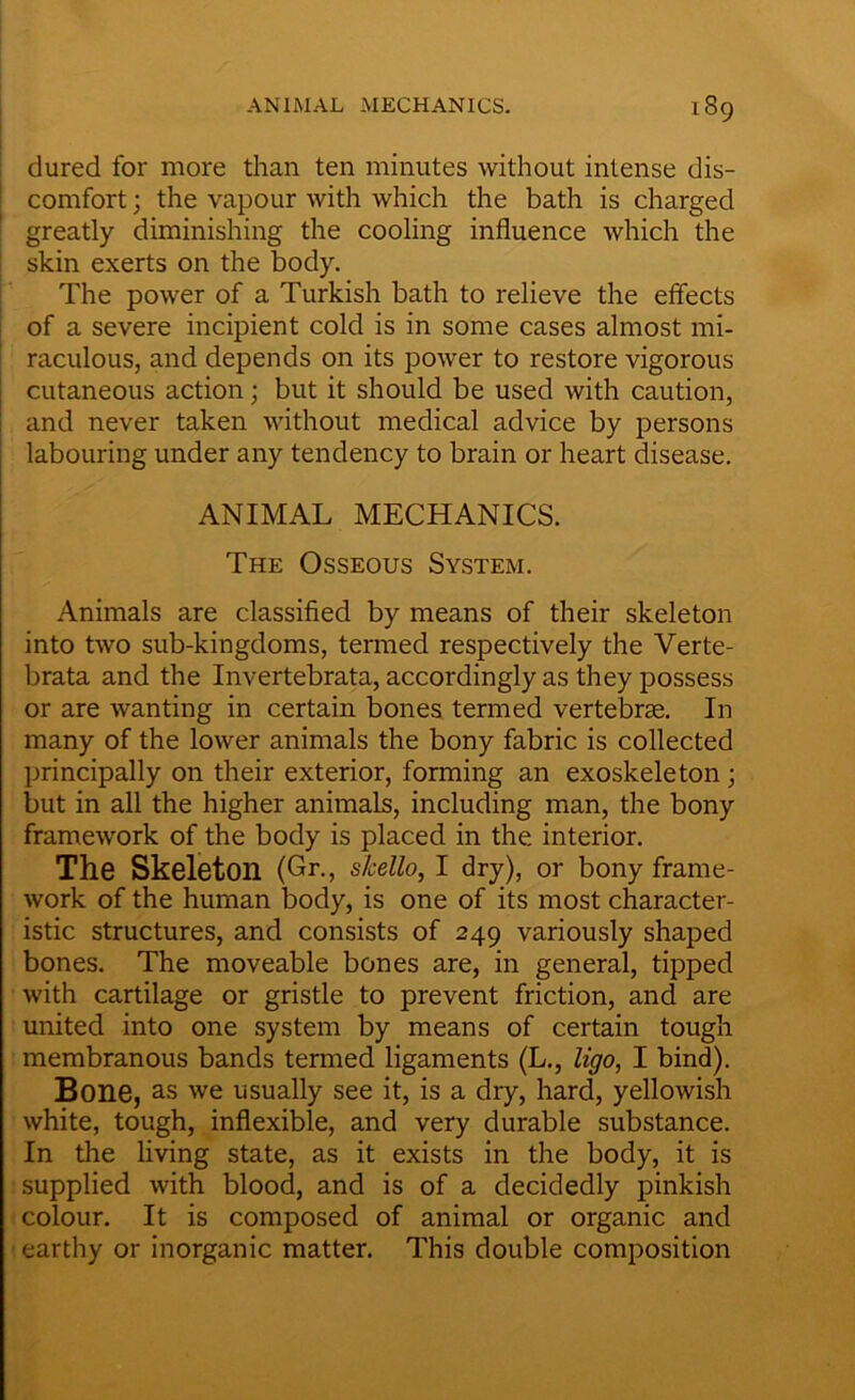 dured for more than ten minutes without intense dis- comfort ; the vapour with which the bath is charged greatly diminishing the cooling influence which the skin exerts on the body. The power of a Turkish bath to relieve the effects of a severe incipient cold is in some cases almost mi- raculous, and depends on its power to restore vigorous cutaneous action; but it should be used with caution, and never taken without medical advice by persons labouring under any tendency to brain or heart disease. ANIMAL MECHANICS. The Osseous System. Animals are classified by means of their skeleton into two sub-kingdoms, termed respectively the Verte- brata and the Invertebrata, accordingly as they possess or are wanting in certain bones termed vertebrae. In many of the lower animals the bony fabric is collected principally on their exterior, forming an exoskeleton; but in all the higher animals, including man, the bony framework of the body is placed in the interior. The Skeleton (Gr., skello, I dry), or bony frame- work of the human body, is one of its most character- istic structures, and consists of 249 variously shaped bones. The moveable bones are, in general, tipped with cartilage or gristle to prevent friction, and are united into one system by means of certain tough membranous bands termed ligaments (L., ligo, I bind). Bone, as we usually see it, is a dry, hard, yellowish white, tough, inflexible, and very durable substance. In the living state, as it exists in the body, it is supplied with blood, and is of a decidedly pinkish colour. It is composed of animal or organic and earthy or inorganic matter. This double composition