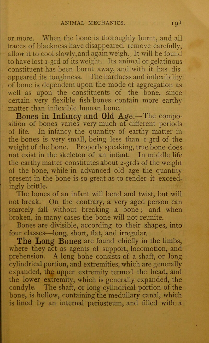 or more. When the bone is thoroughly burnt, and all traces of blackness have disappeared, remove carefully, allow it to cool slowly, and again weigh. It will be found to have lost i-3rd of its weight. Its animal or gelatinous constituent has been burnt away, and with it has dis- appeared its toughness. The hardness and inflexibility of bone is dependent upon the mode of aggregation as well as upon the constituents of the bone, since certain very flexible fish-bones contain more earthy matter than inflexible human bone. Bones in Infancy and Old Age—The compo- sition of bones varies very much at different periods of life. In infancy the quantity of earthy matter in the bones is very small, being less than i-3rd of the weight of the bone. Properly speaking, true bone does not exist in the skeleton of an infant. In middle life the earthy matter constitutes about 2-3rds of the weight of the bone, while in advanced old age the quantity present in the bone is so great as to render it exceed- ingly brittle. The bones of an infant will bend and twist, but will not break. On the contrary, a very aged person can scarcely fall without breaking a bone; and when broken, in many cases the bone will not reunite. Bones are divisible, according to their shapes, into four classes—long, short, flat, and irregular. The Long Bones are found chiefly in the limbs, where they act as agents of support, locomotion, and prehension. A long bone consists of a shaft, or long cylindrical portion, and extremities, which are generally expanded, the upper extremity termed the head, and the lower extremity, which is generally expanded, the condyle. The shaft, or long cylindrical portion of the bone, is hollow, containing’the medullary canal, which is lined by an internal periosteum, and filled with a