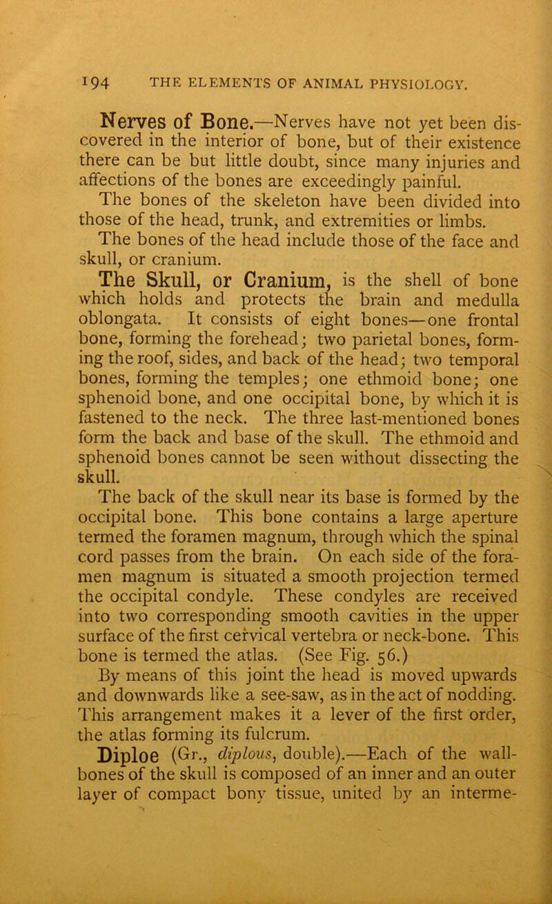 Nerves of Bone.—Nerves have not yet been dis- covered in the interior of bone, but of their existence there can be but little doubt, since many injuries and affections of the bones are exceedingly painful. The bones of the skeleton have been divided into those of the head, trunk, and extremities or limbs. The bones of the head include those of the face and skull, or cranium. The Skull, or Cranium, is the shell of bone which holds and protects the brain and medulla oblongata. It consists of eight bones—one frontal bone, forming the forehead; two parietal bones, form- ing the roof, sides, and back of the head; two temporal bones, forming the temples; one ethmoid bone; one sphenoid bone, and one occipital bone, by which it is fastened to the neck. The three last-mentioned bones form the back and base of the skull. The ethmoid and sphenoid bones cannot be seen without dissecting the skull. The back of the skull near its base is formed by the occipital bone. This bone contains a large aperture termed the foramen magnum, through which the spinal cord passes from the brain. On each side of the fora- men magnum is situated a smooth projection termed the occipital condyle. These condyles are received into two corresponding smooth cavities in the upper surface of the first cervical vertebra or neck-bone. This bone is termed the atlas. (See Fig. 56.) By means of this joint the head is moved upwards and downwards like a see-saw, as in the act of nodding. This arrangement makes it a lever of the first order, the atlas forming its fulcrum. Diploe (Gr., diplous, double).—Each of the wall- bones of the skull is composed of an inner and an outer layer of compact bony tissue, united by an interme-