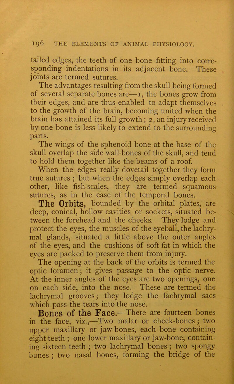 tailed edges, the teeth of one bone fitting into corre- sponding indentations in its adjacent bone. These joints are termed sutures. The advantages resulting from the skull being formed of several separate bones are—i, the bones grow from their edges, and are thus enabled to adapt themselves to the growth of the brain, becoming united when the brain has attained its full growth; 2, an injury received by one bone is less likely to extend to the surrounding parts. The wings of the sphenoid bone at the base of the skull overlap the side wall-bones of the skull, and tend to hold them together like the beams of a roof. When the edges really dovetail together they form true sutures ; but when the edges simply overlap each other, like fish-scales, they are termed squamous sutures, as in the case of the temporal bones. The Orbits, bounded by the orbital plates, are deep, conical, hollow cavities or sockets, situated be- tween the forehead and the cheeks. They lodge and protect the eyes, the muscles of the eyeball, the lachry- mal glands, situated a little above the outer angles of the eyes, and the cushions of soft fat in which the eyes are packed to preserve them from injury. The opening at the back of the orbits is termed the optic foramen; it gives passage to the optic nerve. At the inner angles of the eyes are two openings, one on each side, into the nose. These are termed the lachrymal grooves; they lodge the lachrymal sacs which pass the tears into the nose. Bones of the Face.—There are fourteen bones in the face, viz.,—Two malar or cheek-bones ; two upper maxillary or jaw-bones, each bone containing eight teeth ; one lower maxillary or jaw-bone, contain- ing sixteen teeth ; two lachrymal bones; two spongy bones ; two nasal bones, forming the bridge of the