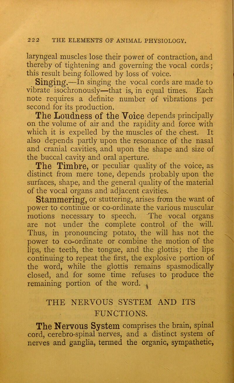 laryngeal muscles lose their power of contraction, and thereby of tightening and governing the vocal cords; this result being followed by loss of voice. Singing.—In singing the vocal cords are made to vibrate isochronously—that is, in equal times. Each note requires a definite number of vibrations per second for its production. The Loudness of the Voice depends principally on the volume of air and the rapidity and force with which it is expelled by the muscles of the chest. It also depends partly upon the resonance of the nasal and cranial cavities, and upon the shape and size of the buccal cavity and oral aperture. The Timbre, or peculiar quality of the voice, as distinct from mere tone, depends probably upon the surfaces, shape, and the general quality of the material of the vocal organs and adjacent cavities. Stammering, or stuttering, arises from the want of power to continue or co-ordinate the various muscular motions necessary to speech. The vocal organs are not under the complete control of the will. Thus, in pronouncing potato, the will has not the power to co-ordinate or combine the motion of the lips, the teeth, the tongue, and the glottis; the lips continuing to repeat the first, the explosive portion of the word, while the glottis remains spasmodically closed, and for some time refuses to produce the remaining portion of the word. ^ THE NERVOUS SYSTEM AND ITS FUNCTIONS. The Nervous System comprises the brain, spinal cord, cerebro-spinal nerves, and a distinct system of nerves and ganglia, termed the organic, sympathetic,