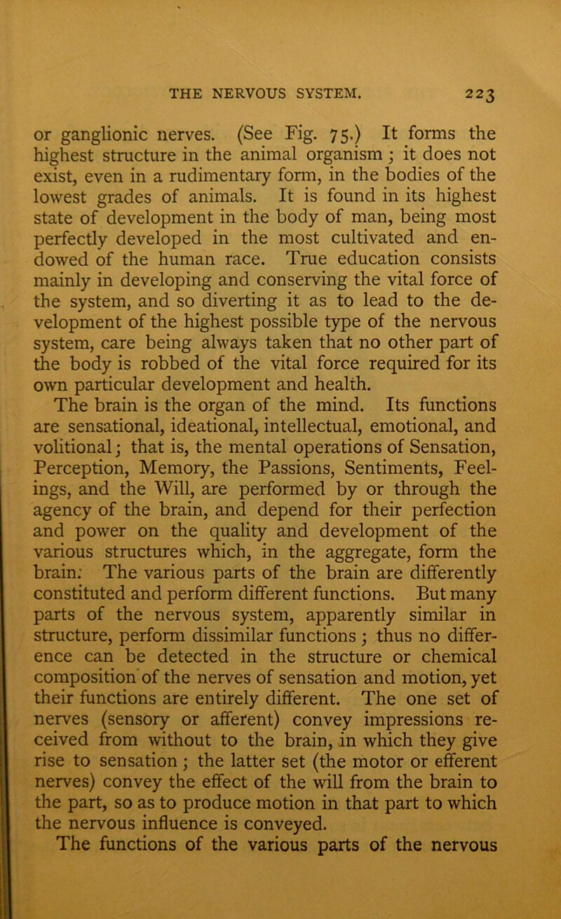 or ganglionic nerves. (See Fig. 75.) It forms the highest structure in the animal organism ; it does not exist, even in a rudimentary form, in the bodies of the lowest grades of animals. It is found in its highest state of development in the body of man, being most perfectly developed in the most cultivated and en- dowed of the human race. True education consists mainly in developing and conserving the vital force of the system, and so diverting it as to lead to the de- velopment of the highest possible type of the nervous system, care being always taken that no other part of the body is robbed of the vital force required for its own particular development and health. The brain is the organ of the mind. Its functions are sensational, ideational, intellectual, emotional, and volitional; that is, the mental operations of Sensation, Perception, Memory, the Passions, Sentiments, Feel- ings, and the Will, are performed by or through the agency of the brain, and depend for their perfection and power on the quality and development of the various structures which, in the aggregate, form the brain: The various parts of the brain are differently constituted and perform different functions. But many parts of the nervous system, apparently similar in structure, perform dissimilar functions ; thus no differ- ence can be detected in the structure or chemical composition of the nerves of sensation and motion, yet their functions are entirely different. The one set of nerves (sensory or afferent) convey impressions re- ceived from without to the brain, in which they give rise to sensation ; the latter set (the motor or efferent nerves) convey the effect of the will from the brain to the part, so as to produce motion in that part to which the nervous influence is conveyed. The functions of the various parts of the nervous