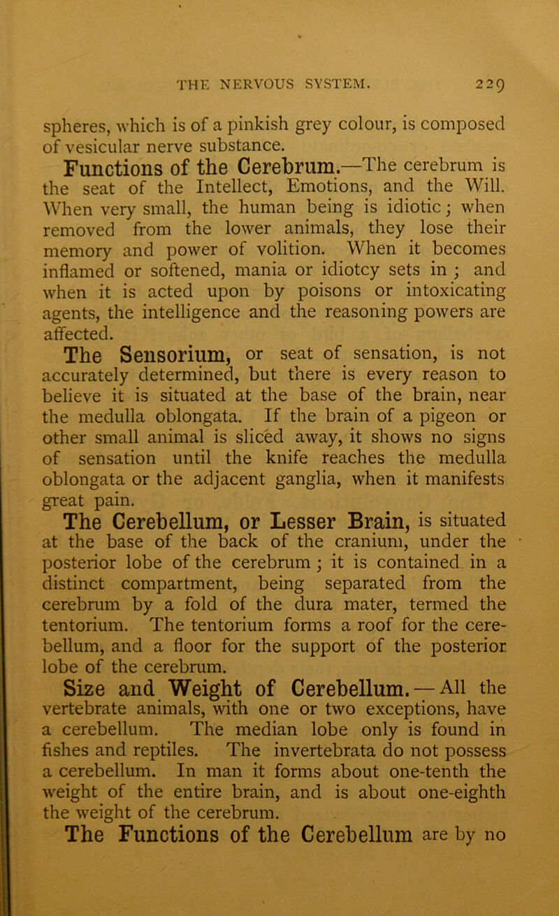 spheres, which is of a pinkish grey colour, is composed of vesicular nerve substance. Functions of the Cerebrum—The cerebrum is the seat of the Intellect, Emotions, and the Will. When very small, the human being is idiotic; when removed from the lower animals, they lose their memory and power of volition. When it becomes inflamed or softened, mania or idiotcy sets in ; and when it is acted upon by poisons or intoxicating agents, the intelligence and the reasoning powers are affected. The Sensorium, or seat of sensation, is not accurately determined, but there is every reason to believe it is situated at the base of the brain, near the medulla oblongata. If the brain of a pigeon or other small animal is sliced away, it shows no signs of sensation until the knife reaches the medulla oblongata or the adjacent ganglia, when it manifests great pain. The Cerebellum, or Lesser Brain, is situated at the base of the back of the cranium, under the posterior lobe of the cerebrum; it is contained in a distinct compartment, being separated from the cerebrum by a fold of the dura mater, termed the tentorium. The tentorium forms a roof for the cere- bellum, and a floor for the support of the posterior lobe of the cerebrum. Size and Weight of Cerebellum. —All the vertebrate animals, with one or two exceptions, have a cerebellum. The median lobe only is found in fishes and reptiles. The invertebrata do not possess a cerebellum. In man it forms about one-tenth the weight of the entire brain, and is about one-eighth the weight of the cerebrum. The Functions of the Cerebellum are by no