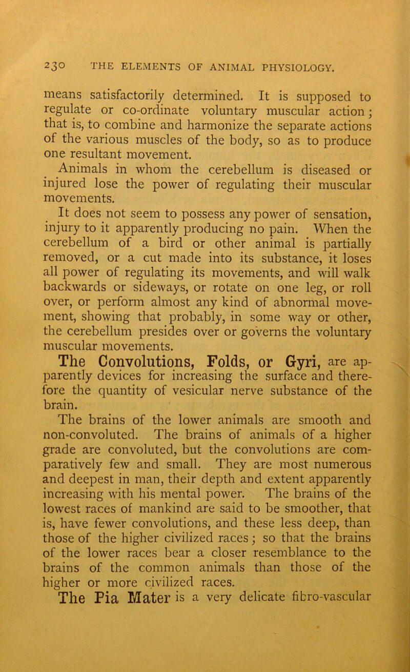 means satisfactorily determined. It is supposed to regulate or co-ordinate voluntary muscular action; that is, to combine and harmonize the separate actions of the various muscles of the body, so as to produce one resultant movement. Animals in whom the cerebellum is diseased or injured lose the power of regulating their muscular movements. It does not seem to possess any power of sensation, injury to it apparently producing no pain. When the cerebellum of a bird or other animal is partially removed, or a cut made into its substance, it loses all power of regulating its movements, and will walk backwards or sideways, or rotate on one leg, or roll over, or perform almost any kind of abnormal move- ment, showing that probably, in some way or other, the cerebellum presides over or governs the voluntary muscular movements. The Convolutions, Folds, or Gyri, are ap- parently devices for increasing the surface and there- fore the quantity of vesicular nerve substance of the brain. The brains of the lower animals are smooth and non-convoluted. The brains of animals of a higher grade are convoluted, but the convolutions are com- paratively few and small. They are most numerous and deepest in man, their depth and extent apparently increasing with his mental power. The brains of the lowest races of mankind are said to be smoother, that is, have fewer convolutions, and these less deep, than those of the higher civilized races; so that the brains of the lower races bear a closer resemblance to the brains of the common animals than those of the higher or more civilized races. The Pia Mater is a very delicate fibro-vascular