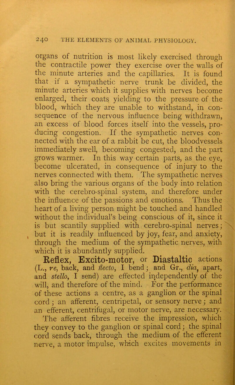 organs of nutrition is most likely exercised through the contractile power they exercise over the walls of the minute arteries and the capillaries. It is found that if a sympathetic nerve trunk be divided, the minute arteries which it supplies with nerves become enlarged, their coats yielding to the pressure of the blood, which they are unable to withstand, in con- sequence of the nervous influence being withdrawn, an excess of blood forces itself into the vessels, pro- ducing congestion. If the sympathetic nerves con- nected with the ear of a rabbit be cut, the bloodvessels immediately swell, becoming congested, and the part grows warmer. In this way certain parts, as the eye, become ulcerated, in consequence of injury to the nerves connected with them. The sympathetic nerves also bring the various organs of the body into relation with the cerebro-spinal system, and therefore under the influence of the passions and emotions. Thus the heart of a living person might be touched and handled without the individual’s being conscious of it, since it is but scantily supplied with cerebro-spinal nerves; ( but it is readily influenced by joy, fear, and anxiety, through the medium of the sympathetic nerves, with which it is abundantly supplied. Reflex, Excito-motor, or Diastaltic actions (L., re, back, and flecto, I bend; and Gr., dia, apart, and stello, I send) are effected independently of the will, and therefore of the mind. For the performance of these actions a centre, as a ganglion or the spinal cord ; an afferent, centripetal, or sensory nerve; and an efferent, centrifugal, or motor nerve, are necessary. The afferent fibres receive the impression, which they convey to the ganglion or spinal cord; the spinal cord sends back, through the medium of the efferent nerve, a motor impulse, which excites movements in