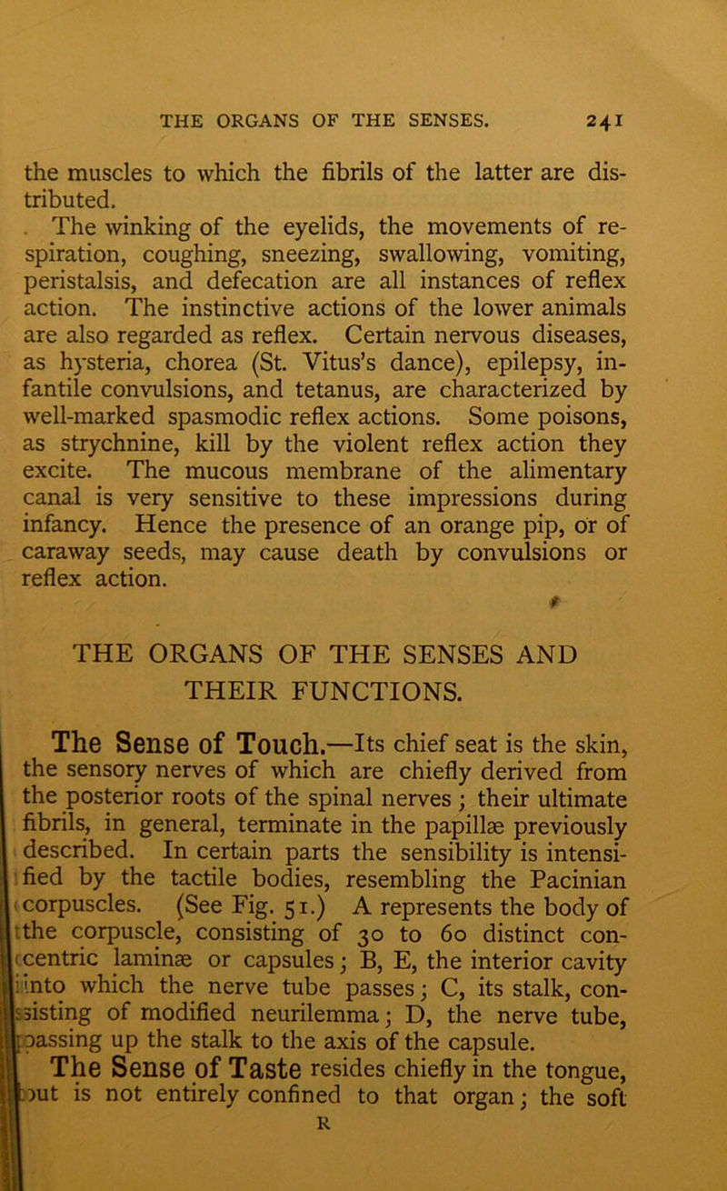 the muscles to which the fibrils of the latter are dis- tributed. The winking of the eyelids, the movements of re- spiration, coughing, sneezing, swallowing, vomiting, peristalsis, and defecation are all instances of reflex action. The instinctive actions of the lower animals are also regarded as reflex. Certain nervous diseases, as hysteria, chorea (St. Vitus’s dance), epilepsy, in- fantile convulsions, and tetanus, are characterized by well-marked spasmodic reflex actions. Some poisons, as strychnine, kill by the violent reflex action they excite. The mucous membrane of the alimentary canal is very sensitive to these impressions during infancy. Hence the presence of an orange pip, or of caraway seeds, may cause death by convulsions or reflex action. $ THE ORGANS OF THE SENSES AND THEIR FUNCTIONS. The Sense of Touch .—Its chief seat is the skin, the sensory nerves of which are chiefly derived from the posterior roots of the spinal nerves ; their ultimate fibrils, in general, terminate in the papillae previously described. In certain parts the sensibility is intensi- fied by the tactile bodies, resembling the Pacinian • corpuscles. (See Fig. 51.) A represents the body of The corpuscle, consisting of 30 to 60 distinct con- centric laminae or capsules; B, E, the interior cavity iinto which the nerve tube passes; C, its stalk, con- sisting of modified neurilemma; D, the nerve tube, |I passing up the stalk to the axis of the capsule. The Sense of Taste resides chiefly in the tongue, but is not entirely confined to that organ; the soft R