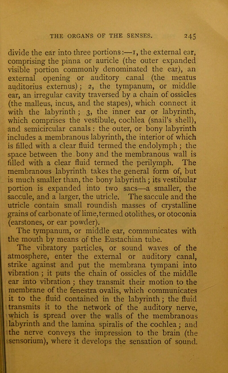 divide the ear into three portions:—r, the external ear, comprising the pinna or auricle (the outer expanded visible portion commonly denominated the ear), an external opening or auditory canal (the meatus auditorius externus); 2, the tympanum, or middle ear, an irregular cavity traversed by a chain of ossicles (the malleus, incus, and the stapes), which connect it with the labyrinth; 3, the inner ear or labyrinth, which comprises the vestibule, cochlea (snail’s shell), and semicircular canals : the outer, or bony labyrinth includes a membranous labyrinth, the interior of which is filled with a clear fluid termed the endolymph; the space between the . bony and the membranous wall is filled with a clear fluid termed the perilymph. The membranous labyrinth takes the general form of, but is much smaller than, the bony labyrinth • its vestibular portion is expanded into two sacs—a smaller, the saccule, and a larger, the utricle. The saccule and the utricle contain small roundish masses of crystalline grains of carbonate of lime, termed otolithes, or otoconia (earstones, or ear powder). The tympanum, or middle ear, communicates with the mouth by means of the Eustachian tube. The vibratory particles, or sound waves of the atmosphere, enter the external or auditory canal, strike against and put the membrana tympani into vibration; it puts the chain of ossicles of the middle ear into vibration; they transmit their motion to the membrane of the fenestra ovalis, which communicates it to the fluid contained in the labyrinth; the fluid transmits it to the network of the auditory nerve, which is spread over the walls of the membranous labyrinth and the lamina spiralis of the cochlea; and the nerve conveys the impression to the brain (the sensorium), where it develops the sensation of sound.