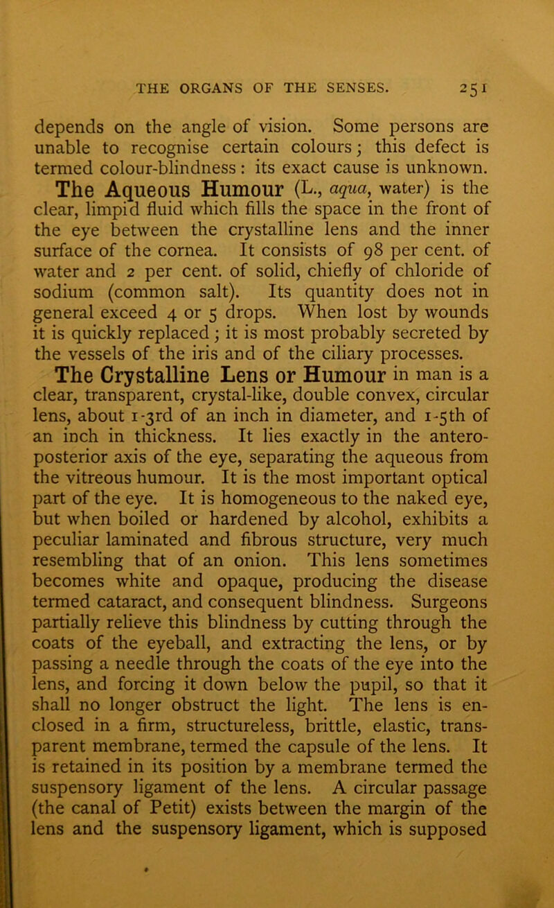 depends on the angle of vision. Some persons are unable to recognise certain colours; this defect is termed colour-blindness : its exact cause is unknown. The Aqueous Humour (L., aqua, water) is the clear, limpid fluid which fills the space in the front of the eye between the crystalline lens and the inner surface of the cornea. It consists of 98 per cent, of water and 2 per cent, of solid, chiefly of chloride of sodium (common salt). Its quantity does not in general exceed 4 or 5 drops. When lost by wounds it is quickly replaced; it is most probably secreted by the vessels of the iris and of the ciliary processes. The Crystalline Lens or Humour in man is a clear, transparent, crystal-like, double convex, circular lens, about i-3rd of an inch in diameter, and i-5th of an inch in thickness. It lies exactly in the antero- posterior axis of the eye, separating the aqueous from the vitreous humour. It is the most important optical part of the eye. It is homogeneous to the naked eye, but when boiled or hardened by alcohol, exhibits a peculiar laminated and fibrous structure, very much resembling that of an onion. This lens sometimes becomes white and opaque, producing the disease termed cataract, and consequent blindness. Surgeons partially relieve this blindness by cutting through the coats of the eyeball, and extracting the lens, or by passing a needle through the coats of the eye into the lens, and forcing it down below the pupil, so that it shall no longer obstruct the light. The lens is en- closed in a firm, structureless, brittle, elastic, trans- parent membrane, termed the capsule of the lens. It is retained in its position by a membrane termed the suspensory ligament of the lens. A circular passage (the canal of Petit) exists between the margin of the lens and the suspensory ligament, which is supposed