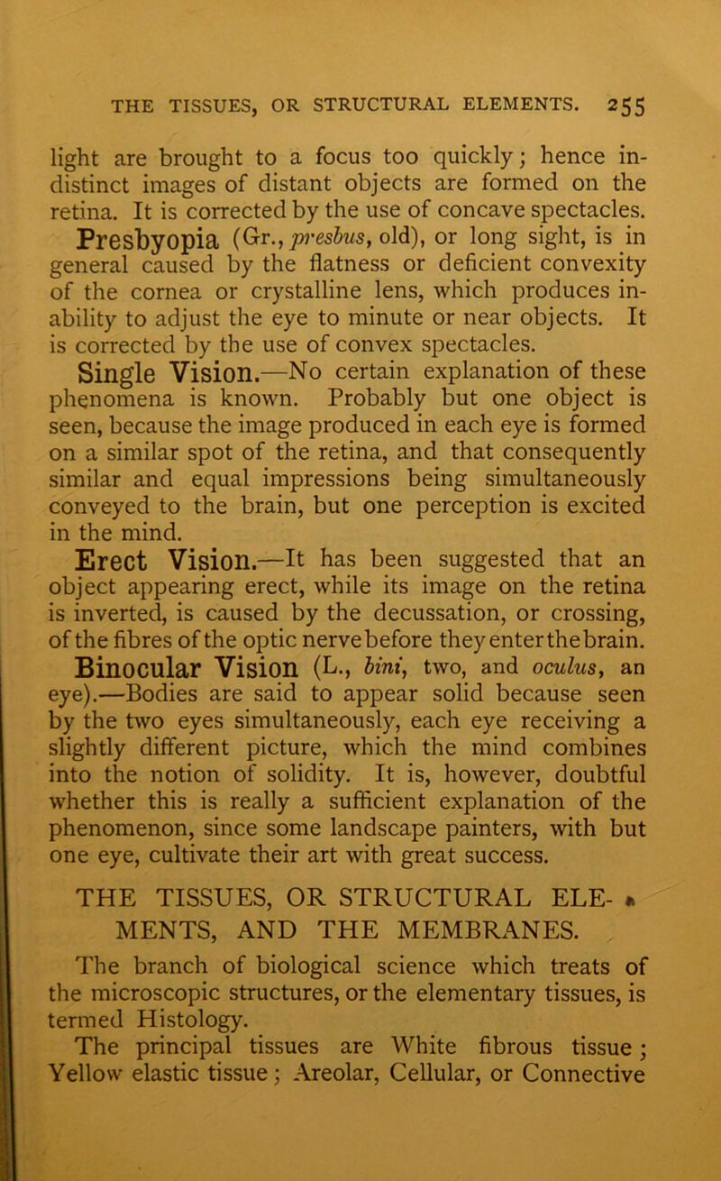 light are brought to a focus too quickly; hence in- distinct images of distant objects are formed on the retina. It is corrected by the use of concave spectacles. Presbyopia (Gr., presbus, old), or long sight, is m general caused by the flatness or deficient convexity of the cornea or crystalline lens, which produces in- ability to adjust the eye to minute or near objects. It is corrected by the use of convex spectacles. Single Vision.—No certain explanation of these phenomena is known. Probably but one object is seen, because the image produced in each eye is formed on a similar spot of the retina, and that consequently similar and equal impressions being simultaneously conveyed to the brain, but one perception is excited in the mind. Erect Vision.—It has been suggested that an object appearing erect, while its image on the retina is inverted, is caused by the decussation, or crossing, of the fibres of the optic nerve before they enter the brain. Binocular Vision (L., Uni, two, and oculus, an eye).—Bodies are said to appear solid because seen by the two eyes simultaneously, each eye receiving a slightly different picture, which the mind combines into the notion of solidity. It is, however, doubtful whether this is really a sufficient explanation of the phenomenon, since some landscape painters, with but one eye, cultivate their art with great success. THE TISSUES, OR STRUCTURAL ELE- » MENTS, AND THE MEMBRANES. The branch of biological science which treats of the microscopic structures, or the elementary tissues, is termed Histology. The principal tissues are White fibrous tissue; Yellow elastic tissue; Areolar, Cellular, or Connective