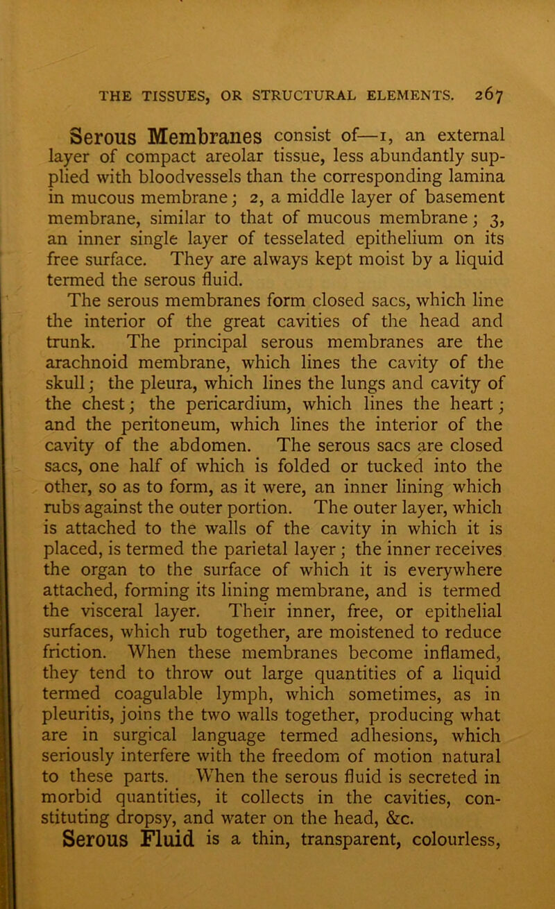 Serous Membranes consist of— I, an external layer of compact areolar tissue, less abundantly sup- plied with bloodvessels than the corresponding lamina in mucous membrane; 2, a middle layer of basement membrane, similar to that of mucous membrane; 3, an inner single layer of tesselated epithelium on its free surface. They are always kept moist by a liquid termed the serous fluid. The serous membranes form closed sacs, which line the interior of the great cavities of the head and trunk. The principal serous membranes are the arachnoid membrane, which lines the cavity of the skull; the pleura, which lines the lungs and cavity of the chest; the pericardium, which lines the heart; and the peritoneum, which lines the interior of the cavity of the abdomen. The serous sacs are closed sacs, one half of which is folded or tucked into the other, so as to form, as it were, an inner lining which rubs against the outer portion. The outer layer, which is attached to the walls of the cavity in which it is placed, is termed the parietal layer ; the inner receives the organ to the surface of which it is everywhere attached, forming its lining membrane, and is termed the visceral layer. Their inner, free, or epithelial surfaces, which rub together, are moistened to reduce friction. When these membranes become inflamed, they tend to throw out large quantities of a liquid termed coagulable lymph, which sometimes, as in pleuritis, joins the two walls together, producing what are in surgical language termed adhesions, which seriously interfere with the freedom of motion natural to these parts. When the serous fluid is secreted in morbid quantities, it collects in the cavities, con- stituting dropsy, and water on the head, &c. Serous Fluid is a thin, transparent, colourless,