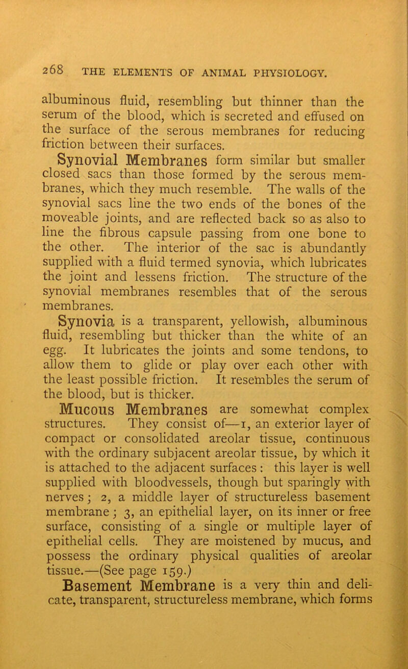 albuminous fluid, resembling but thinner than the serum of the blood, which is secreted and effused on the surface of the serous membranes for reducing friction between their surfaces. Synovial Membranes form similar but smaller closed sacs than those formed by the serous mem- branes, which they much resemble. The walls of the synovial sacs line the two ends of the bones of the moveable joints, and are reflected back so as also to line the fibrous capsule passing from one bone to the other. The interior of the sac is abundantly supplied with a fluid termed synovia, which lubricates the joint and lessens friction. The structure of the synovial membranes resembles that of the serous membranes. Synovia is a transparent, yellowish, albuminous fluid, resembling but thicker than the white of an egg. It lubricates the joints and some tendons, to allow them to glide or play over each other with the least possible friction. It resembles the serum of the blood, but is thicker. Mucous Membranes are somewhat complex structures. They consist of—i, an exterior layer of compact or consolidated areolar tissue, continuous with the ordinary subjacent areolar tissue, by which it is attached to the adjacent surfaces: this layer is well supplied with bloodvessels, though but sparingly with nerves; 2, a middle layer of structureless basement membrane; 3, an epithelial layer, on its inner or free surface, consisting of a single or multiple layer of epithelial cells. They are moistened by mucus, and possess the ordinary physical qualities of areolar tissue.—(See page 159.) Basement Membrane is a very thin and deli- cate, transparent, structureless membrane, which forms