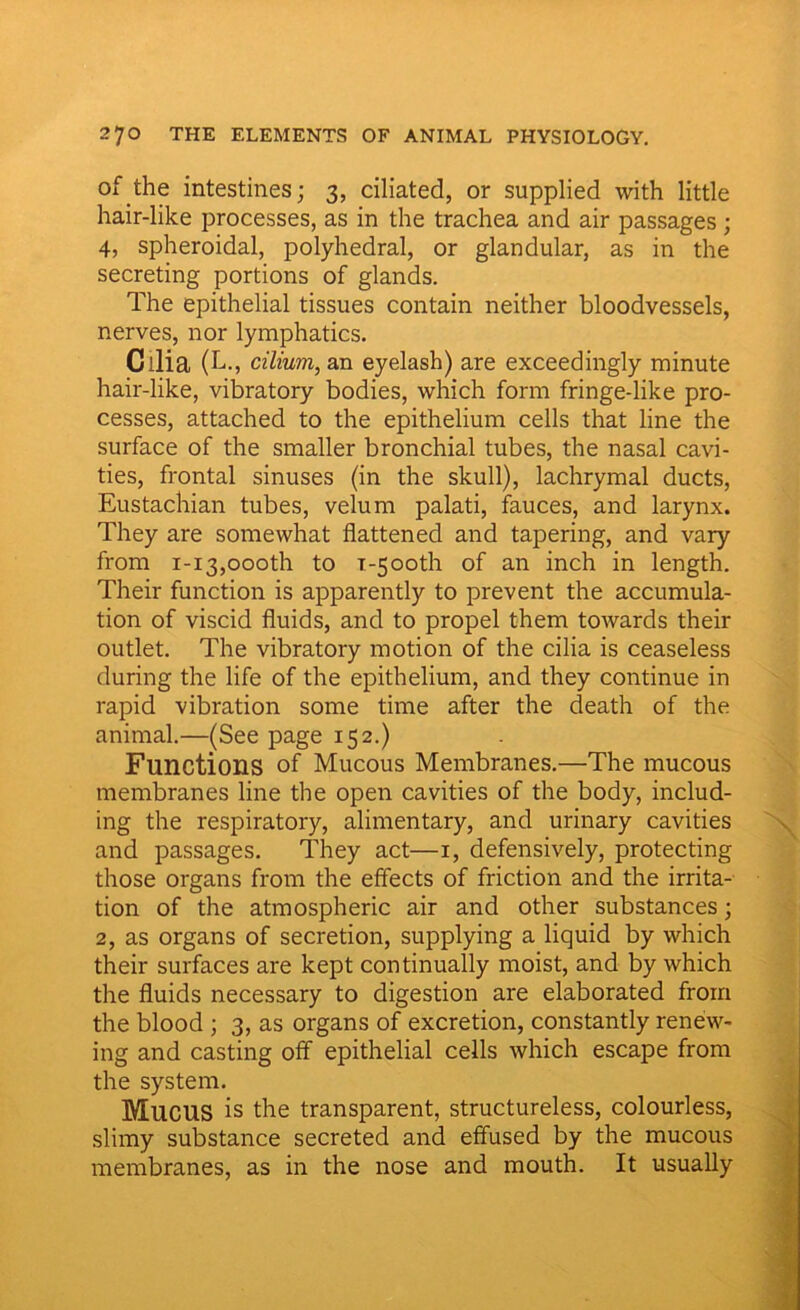 of the intestines; 3, ciliated, or supplied with little hair-like processes, as in the trachea and air passages ; 4, spheroidal, polyhedral, or glandular, as in the secreting portions of glands. The epithelial tissues contain neither bloodvessels, nerves, nor lymphatics. Cilia (L., cilium, an eyelash) are exceedingly minute hair-like, vibratory bodies, which form fringe-like pro- cesses, attached to the epithelium cells that line the surface of the smaller bronchial tubes, the nasal cavi- ties, frontal sinuses (in the skull), lachrymal ducts, Eustachian tubes, velum palati, fauces, and larynx. They are somewhat flattened and tapering, and vary from 1-13,oooth to T-500U1 of an inch in length. Their function is apparently to prevent the accumula- tion of viscid fluids, and to propel them towards their outlet. The vibratory motion of the cilia is ceaseless during the life of the epithelium, and they continue in rapid vibration some time after the death of the animal.—(See page 152.) Functions of Mucous Membranes.—The mucous membranes line the open cavities of the body, includ- ing the respiratory, alimentary, and urinary cavities and passages. They act—1, defensively, protecting those organs from the effects of friction and the irrita- tion of the atmospheric air and other substances; 2, as organs of secretion, supplying a liquid by which their surfaces are kept continually moist, and by which the fluids necessary to digestion are elaborated from the blood ; 3, as organs of excretion, constantly renew- ing and casting off epithelial cells which escape from the system. MllCUS is the transparent, structureless, colourless, slimy substance secreted and effused by the mucous membranes, as in the nose and mouth. It usually