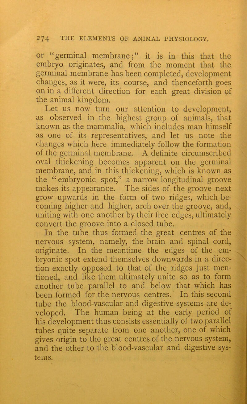 or “germinal membrane;” it is in this that the embryo originates, and from the moment that the germinal membrane has been completed, development changes, as it were, its course, and thenceforth goes on in a different direction for each great division of the animal kingdom. Let us now turn our attention to development, as observed in the highest group of animals, that known as the mammalia, which includes man himself as one of its representatives, and let us note the changes which here immediately follow the formation of the germinal membrane. A definite circumscribed oval thickening becomes apparent on the germinal membrane, and in this thickening, which is known as the “ embryonic spot,” a narrow longitudinal groove makes its appearance. The sides of the groove next grow upwards in the form of two ridges, which be- coming higher and higher, arch over the groove, and, uniting with one another by their free edges, ultimately convert the groove into a closed tube. In the tube thus formed the great centres of the nervous system, namely, the brain and spinal cord, originate. In the meantime the edges of the em- bryonic spot extend themselves downwards in a direc- tion exactly opposed to that of the ridges just men- tioned, and like them ultimately unite so as to form another tube parallel to and below that which has been formed for the nervous centres. In this second tube the blood-vascular and digestive systems are de- veloped. The human being at the early period of his development thus consists essentially of two parallel tubes quite separate from one another, one of which gives origin to the great centres of the nervous system, and the other to the blood-vascular and digestive sys- tems.