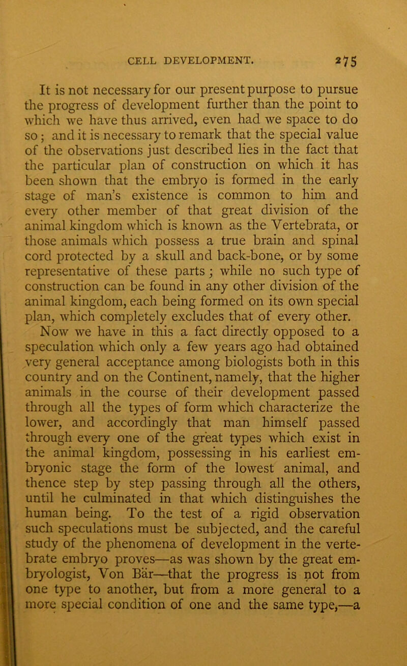 It is not necessary for our present purpose to pursue the progress of development further than the point to which we have thus arrived, even had we space to do so ; and it is necessaiy to remark that the special value of the observations just described lies in the fact that the particular plan of construction on which it has been shown that the embryo is formed in the early stage of man’s existence is common to him and every other member of that great division of the animal kingdom which is known as the Vertebrata, or those animals which possess a true brain and spinal cord protected by a skull and back-bone, or by some representative of these parts ; while no such type of construction can be found in any other division of the animal kingdom, each being formed on its own special plan, which completely excludes that of every other. Now we have in this a fact directly opposed to a speculation which only a few years ago had obtained very general acceptance among biologists both in this country and on the Continent, namely, that the higher animals in the course of their development passed through all the types of form which characterize the lower, and accordingly that man himself passed through every one of the great types which exist in the animal kingdom, possessing in his earliest em- bryonic stage the form of the lowest animal, and thence step by step passing through all the others, until he culminated in that which distinguishes the human being. To the test of a rigid observation such speculations must be subjected, and the careful study of the phenomena of development in the verte- brate embryo proves—as was shown by the great em- bryologist, Von Bar—that the progress is not from one type to another, but from a more general to a more special condition of one and the same type,—a