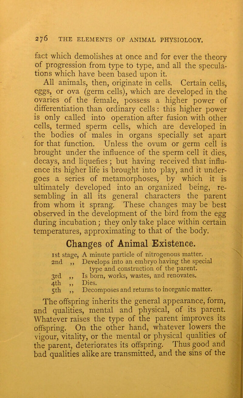 fact which demolishes at once and for ever the theory of progression from type to type, and all the specula- tions which have been based upon it. All animals, then, originate in cells. Certain cells, eggs, or ova (germ cells), which are developed in the ovaries of the female, possess a higher power of differentiation than ordinary cells: this higher power is only called into operation after fusion with other cells, termed sperm cells, which are developed in the bodies of males in organs specially set apart for that function. Unless the ovum or germ cell is brought under the influence of the sperm cell it dies, decays, and liquefies; but having received that influ- ence its higher life is brought into play, and it under- goes a series of metamorphoses, by which it is ultimately developed into an organized being, re- sembling in all its general characters the parent from whom it sprang. These changes may be best observed in the development of the bird from the egg during incubation; they only take place within certain temperatures, approximating to that of the body. Changes of Animal Existence. 1st stage, A minute particle of nitrogenous matter. 2nd ,, Develops into an embryo having the special type and construction of the parent. 3rd ,, Is born, works, wastes, and renovates. 4th ,, Dies. 5th ,, Decomposes and returns to inorganic matter. The offspring inherits the general appearance, form, and qualities, mental and physical, of its parent. Whatever raises the type of the parent improves its offspring. On the other hand, whatever lowers the vigour, vitality, or the mental or physical qualities of the parent, deteriorates its offspring. Thus good and bad qualities alike are transmitted, and the sins of the